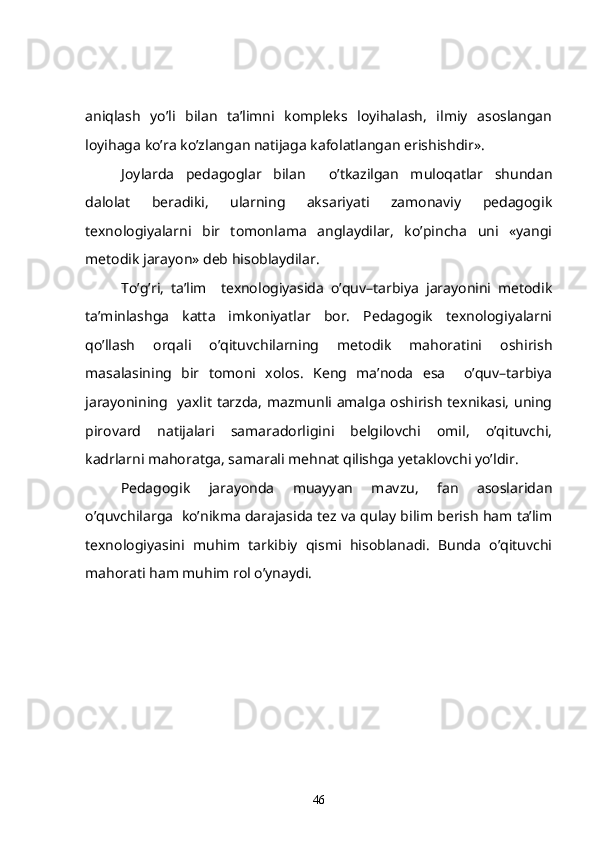 aniqlash   yo’li   bilan   ta’limni   kompleks   loyihalash,   ilmiy   asoslangan
loyihaga ko’ra ko’zlangan natijaga kafolatlangan erishishdir». 
Joylarda   pedagoglar   bilan     o’tkazilgan   muloqatlar   shundan
dalolat   beradiki,   ularning   aksariyati   zamonaviy   pedagogik
texnologiyalarni   bir   tomonlama   anglaydilar,   ko’pincha   uni   «yangi
metodik jarayon» deb hisoblaydilar.
To’g’ri,   ta’lim     texnologiyasida   o’quv–tarbiya   jarayonini   metodik
ta’minlashga   katta   imkoniyatlar   bor.   Pedagogik   texnologiyalarni
qo’llash   orqali   o’qituvchilarning   metodik   mahoratini   oshirish
masalasining   bir   tomoni   xolos.   Keng   ma’noda   esa     o’quv–tarbiya
jarayonining   yaxlit tarzda, mazmunli amalga oshirish texnikasi, uning
pirovard   natijalari   samaradorligini   belgilovchi   omil,   o’qituvchi,
kadrlarni mahoratga, samarali mehnat qilishga yetaklovchi yo’ldir.
     Pedagogik   jarayonda   muayyan   mavzu,   fan   asoslaridan
o’quvchilarga  ko’nikma darajasida tez va qulay bilim berish ham ta’lim
texnologiyasini   muhim   tarkibiy   qismi   hisoblanadi.   Bunda   o’qituvchi
mahorati ham muhim rol o’ynaydi.
  
46 