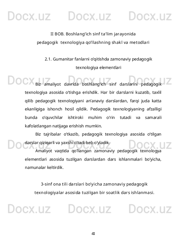 II  BOB. Boshlang’ich sinf t a’lim jaray onida
pedagogik   t exnologiy a qo’llashning shak l v a met odlari
2.1.  Gumanitar fanlarni o’qitishda zamonaviy pedagogik
texnologiya elementlari  
Biz   amaliyot   davrida   boshlang’ich   sinf   darslarini   pedagogik
texnologiya   asosida   o’tishga   erishdik.   Har   bir   darslarni   kuzatib,   taxlil
qilib   pedagogik   texnologiyani   an’anaviy   darslardan,   farqi   juda   katta
ekanligiga   ishonch   hosil   qildik.   Pedagogik   texnologiyaning   afzalligi
bunda   o’quvchilar   ishtiroki   muhim   o’rin   tutadi   va   samarali
kafolatlangan natijaga erishish mumkin. 
Biz   tajribalar   o’tkazib,   pedagogik   texnologiya   asosida   o’tilgan
darslar qiziqarli va yaxshi o’tadi beb o’yladik. 
Amaliyot   vaqtida   qo’llangan   zamonaviy   pedagogik   texnologya
elementlari   asosida   tuzilgan   darslardan   dars   ishlanmalari   bo’yicha,
namunalar keltirdik. 
3-sinf ona t ili darslari bo’y icha zamonav iy  pedagogik
t exnologiy alar asosida t uzilgan bir soat lik  dars ishlanmasi.
48 