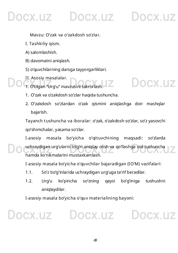      Mav zu: O’zak  v a  o’zak dosh  so’zlar.
I. Tashk iliy  qism. 
A) salomlashish.
B) davomatni aniqlash.
S) o’quvchilarning darsga tayyorgarliklari.
II .  A sosiy  masalalar .
1. O’tilgan “Urg’u” mavzusini takrorlash.
1. O’zak va o’zakdosh so’zlar haqida tushuncha.
2. O’zakdosh   so’zlardan   o’zak   qismini   aniqlashga   doir   mashqlar
bajarish.
Tay anch t ushuncha  v a  iboralar : o’zak, o’zakdosh so’zlar, so’z yasovchi
qo’shimchalar, yasama so’zlar.
I-asosiy   masala   bo’y icha   o’qit uv chining   maqsadi :   so’zlarda
uchraydigan urg’ularni to’g’ri aniqlay olish va qo’llashga oid tushuncha
hamda ko’nikmalarini mustaxkamlash.
I-asosiy  masala bo’y icha o’quv chilar bajaradigan (IO’M) v azifalari:
1.1. So’z bo’g’inlarida uchraydigan urg’uga ta’rif beradilar.
1.2. Urg’u   ko’pincha   so’zning   qaysi   bo’g’iniga   tushushni
aniqlaydilar. 
I-asosiy  masala bo’y icha o’quv  mat erialining bay oni: 
49 