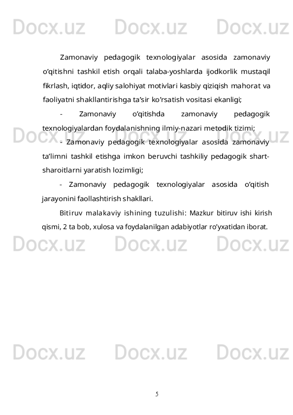 Zamonaviy   pedagogik   texnologiyalar   asosida   zamonaviy	
o’qitishni  	tashkil   etish   orqali   talaba-yoshlarda   ijodkorlik   mustaqil	
fikrlash, iqtidor, aqliy salohiyat motivlari kasbiy qiziqish 	mahorat va	
faoliyatni shakllantirishga ta’sir ko’rsatish vositasi 	ekanligi;	
-   Zamonaviy   o’qitishda   zamonaviy   pedagogik	
texnologiyalardan 	foydalanishning ilmiy-nazari metodik tizimi;	
-   Zamonaviy   pedagogik   texnologiyalar   asosida   zamonaviy	
ta’limni  	tashkil   etishga   imkon   beruvchi   tashkiliy   pedagogik   shart-	
sharoitlarni yaratish lozimligi;	
-   Zamonaviy   pedagogik   texnologiyalar   asosida   o’qitish	
jarayonini faollashtirish shakllari.Bit iruv   malak av iy   ishining   t uzulishi :   Mazkur   bitiruv   ishi   kirish
qismi, 2 ta bob, xulosa va foydalanilgan adabiyotlar ro’yxatidan iborat.
5 