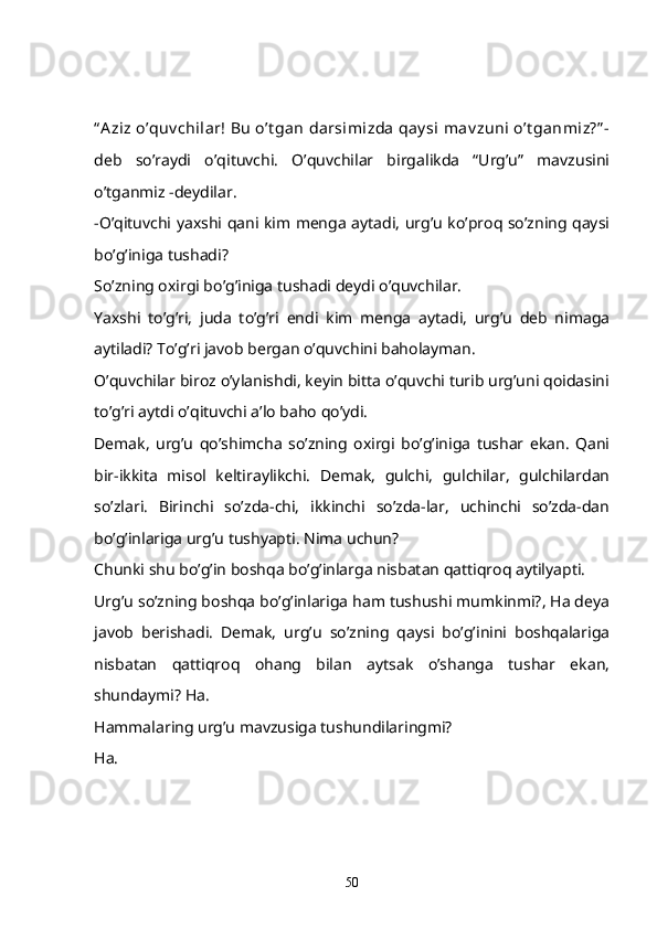 “ A ziz o’quv chilar! Bu  o’t gan  darsimizda  qay si  mav zuni  o’t ganmiz?” -
deb   so’raydi   o’qituvchi.   O’quvchilar   birgalikda   “Urg’u”   mavzusini
o’tganmiz -deydilar.
-O’qituvchi yaxshi qani kim menga aytadi, urg’u ko’proq so’zning qaysi
bo’g’iniga tushadi? 
So’zning oxirgi bo’g’iniga tushadi deydi o’quvchilar. 
Yaxshi   to’g’ri,   juda   to’g’ri   endi   kim   menga   aytadi,   urg’u   deb   nimaga
aytiladi? To’g’ri javob bergan o’quvchini baholayman. 
O’quvchilar biroz o’ylanishdi, keyin bitta o’quvchi turib urg’uni qoidasini
to’g’ri aytdi o’qituvchi a’lo baho qo’ydi. 
Demak,   urg’u   qo’shimcha   so’zning   oxirgi   bo’g’iniga   tushar   ekan.   Qani
bir-ikkita   misol   keltiraylikchi.   Demak,   gulchi,   gulchilar,   gulchilardan
so’zlari.   Birinchi   so’zda-chi,   ikkinchi   so’zda-lar,   uchinchi   so’zda-dan
bo’g’inlariga urg’u tushyapti. Nima uchun?
Chunki shu bo’g’in boshqa bo’g’inlarga nisbatan qattiqroq aytilyapti. 
Urg’u so’zning boshqa bo’g’inlariga ham tushushi mumkinmi?, Ha deya
javob   berishadi.   Demak,   urg’u   so’zning   qaysi   bo’g’inini   boshqalariga
nisbatan   qattiqroq   ohang   bilan   aytsak   o’shanga   tushar   ekan,
shundaymi? Ha.
Hammalaring urg’u mavzusiga tushundilaringmi?
Ha.
50 