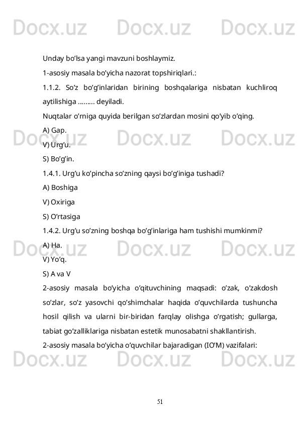 Unday bo’lsa yangi mavzuni boshlaymiz. 
1-asosiy masala bo’yicha nazorat topshiriqlari.:
1.1.2.   So’z   bo’g’inlaridan   birining   boshqalariga   nisbatan   kuchliroq
aytilishiga ......... deyiladi.
Nuqtalar o’rniga quyida berilgan so’zlardan mosini qo’yib o’qing. 
A) Gap.
V) Urg’u.
S) Bo’g’in.
1.4.1. Urg’u ko’pincha so’zning qaysi bo’g’iniga tushadi? 
A) Boshiga 
V) Oxiriga 
S) O’rtasiga
1.4.2. Urg’u so’zning boshqa bo’g’inlariga ham tushishi mumkinmi? 
A) Ha.
V) Yo’q.
S) A va V
2-asosiy   masala   bo’yicha   o’qituvchining   maqsadi:   o’zak,   o’zakdosh
so’zlar,   so’z   yasovchi   qo’shimchalar   haqida   o’quvchilarda   tushuncha
hosil   qilish   va   ularni   bir-biridan   farqlay   olishga   o’rgatish;   gullarga,
tabiat go’zalliklariga nisbatan estetik munosabatni shakllantirish. 
2-asosiy masala bo’yicha o’quvchilar bajaradigan (IO’M) vazifalari:
51 