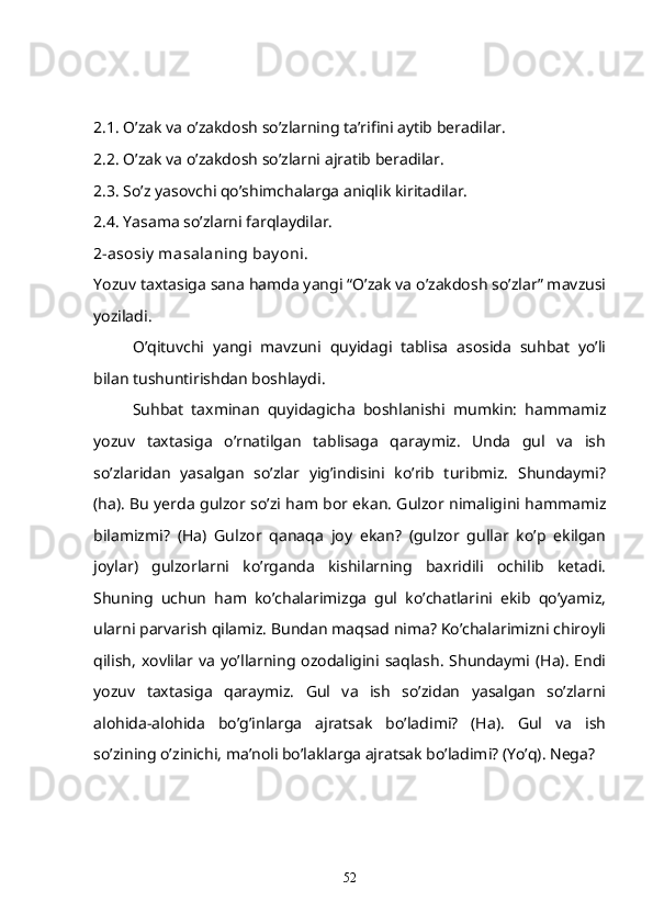 2.1. O’zak va o’zakdosh so’zlarning ta’rifini aytib beradilar. 
2.2. O’zak va o’zakdosh so’zlarni ajratib beradilar.
2.3. So’z yasovchi qo’shimchalarga aniqlik kiritadilar.
2.4. Yasama so’zlarni farqlaydilar.
2-asosiy  masalaning bay oni.
Yozuv taxtasiga sana hamda yangi “O’zak va o’zakdosh so’zlar” mavzusi
yoziladi. 
O’qituvchi   yangi   mavzuni   quyidagi   tablisa   asosida   suhbat   yo’li
bilan tushuntirishdan boshlaydi. 
Suhbat   taxminan   quyidagicha   boshlanishi   mumkin:   hammamiz
yozuv   taxtasiga   o’rnatilgan   tablisaga   qaraymiz.   Unda   gul   va   ish
so’zlaridan   yasalgan   so’zlar   yig’indisini   ko’rib   turibmiz.   Shundaymi?
(ha). Bu yerda gulzor so’zi ham bor ekan. Gulzor nimaligini hammamiz
bilamizmi?   (Ha)   Gulzor   qanaqa   joy   ekan?   (gulzor   gullar   ko’p   ekilgan
joylar)   gulzorlarni   ko’rganda   kishilarning   baxridili   ochilib   ketadi.
Shuning   uchun   ham   ko’chalarimizga   gul   ko’chatlarini   ekib   qo’yamiz,
ularni parvarish qilamiz. Bundan maqsad nima? Ko’chalarimizni chiroyli
qilish,  xovlilar va  yo’llarning ozodaligini  saqlash.  Shundaymi (Ha).  Endi
yozuv   taxtasiga   qaraymiz.   Gul   va   ish   so’zidan   yasalgan   so’zlarni
alohida-alohida   bo’g’inlarga   ajratsak   bo’ladimi?   (Ha).   Gul   va   ish
so’zining o’zinichi, ma’noli bo’laklarga ajratsak bo’ladimi? (Yo’q). Nega?
52 