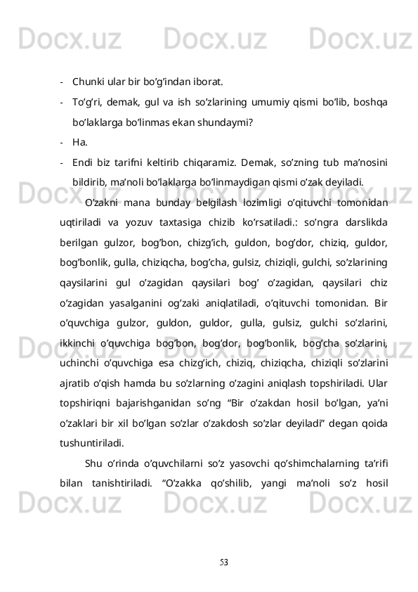 - Chunki ular bir bo’g’indan iborat.
- To’g’ri,   demak,   gul   va   ish   so’zlarining   umumiy   qismi   bo’lib,   boshqa
bo’laklarga bo’linmas ekan shundaymi? 
- Ha.
- Endi   biz   tarifni   keltirib   chiqaramiz.   Demak,   so’zning   tub   ma’nosini
bildirib, ma’noli bo’laklarga bo’linmaydigan qismi o’zak deyiladi. 
  O’zakni   mana   bunday   belgilash   lozimligi   o’qituvchi   tomonidan
uqtiriladi   va   yozuv   taxtasiga   chizib   ko’rsatiladi.:   so’ngra   darslikda
berilgan   gulzor,   bog’bon,   chizg’ich,   guldon,   bog’dor,   chiziq,   guldor,
bog’bonlik, gulla, chiziqcha, bog’cha, gulsiz, chiziqli, gulchi, so’zlarining
qaysilarini   gul   o’zagidan   qaysilari   bog’   o’zagidan,   qaysilari   chiz
o’zagidan   yasalganini   og’zaki   aniqlatiladi,   o’qituvchi   tomonidan.   Bir
o’quvchiga   gulzor,   guldon,   guldor,   gulla,   gulsiz,   gulchi   so’zlarini,
ikkinchi   o’quvchiga   bog’bon,   bog’dor,   bog’bonlik,   bog’cha   so’zlarini,
uchinchi   o’quvchiga   esa   chizg’ich,   chiziq,   chiziqcha,   chiziqli   so’zlarini
ajratib   o’qish   hamda   bu   so’zlarning  o’zagini  aniqlash   topshiriladi.   Ular
topshiriqni   bajarishganidan   so’ng   “Bir   o’zakdan   hosil   bo’lgan,   ya’ni
o’zaklari   bir   xil   bo’lgan   so’zlar   o’zakdosh   so’zlar   deyiladi”   degan   qoida
tushuntiriladi. 
Shu   o’rinda   o’quvchilarni   so’z   yasovchi   qo’shimchalarning   ta’rifi
bilan   tanishtiriladi.   “O’zakka   qo’shilib,   yangi   ma’noli   so’z   hosil
53 