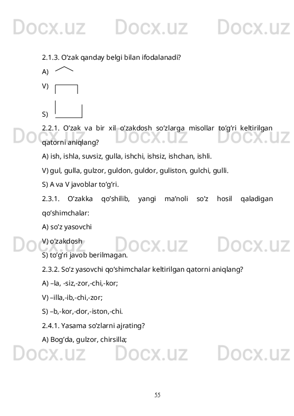 2.1.3. O’zak qanday belgi bilan ifodalanadi?
A)  
V)
S) 
2.2.1.   O’zak   va   bir   xil   o’zakdosh   so’zlarga   misollar   to’g’ri   keltirilgan
qatorni aniqlang?
A) ish, ishla, suvsiz, gulla, ishchi, ishsiz, ishchan, ishli.
V) gul, gulla, gulzor, guldon, guldor, guliston, gulchi, gulli.
S) A va V javoblar to’g’ri.
2.3.1.   O’zakka   qo’shilib,   yangi   ma’noli   so’z   hosil   qaladigan
qo’shimchalar: 
A) so’z yasovchi
V) o’zakdosh
S) to’g’ri javob berilmagan.
2.3.2. So’z yasovchi qo’shimchalar keltirilgan qatorni aniqlang?
A) –la, -siz,-zor,-chi,-kor;
V) –illa,-ib,-chi,-zor;
S) –b,-kor,-dor,-iston,-chi.
2.4.1. Yasama so’zlarni ajrating?
A) Bog’da, gulzor, chirsilla;
55 