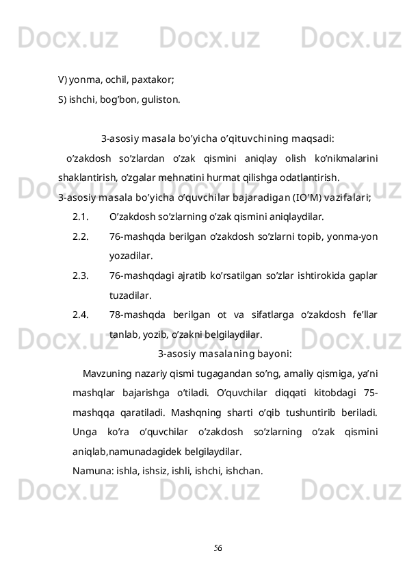 V) yonma, ochil, paxtakor;
S) ishchi, bog’bon, guliston.
3-asosiy  masala bo’y icha o’qit uv chining maqsadi:
  o’zakdosh   so’zlardan   o’zak   qismini   aniqlay   olish   ko’nikmalarini
shaklantirish, o’zgalar mehnatini hurmat qilishga odatlantirish.
3-asosiy  masala bo’y icha o’quv chilar bajaradigan (IO’M) v azifalari; 
2.1. O’zakdosh so’zlarning o’zak qismini aniqlaydilar.
2.2. 76-mashqda  berilgan   o’zakdosh   so’zlarni topib,   yonma-yon
yozadilar.
2.3. 76-mashqdagi   ajratib   ko’rsatilgan   so’zlar   ishtirokida   gaplar
tuzadilar. 
2.4. 78-mashqda   berilgan   ot   va   sifatlarga   o’zakdosh   fe’llar
tanlab, yozib, o’zakni belgilaydilar.
3-asosiy  masalaning bay oni:
Mavzuning nazariy qismi tugagandan so’ng, amaliy qismiga, ya’ni
mashqlar   bajarishga   o’tiladi.   O’quvchilar   diqqati   kitobdagi   75-
mashqqa   qaratiladi.   Mashqning   sharti   o’qib   tushuntirib   beriladi.
Unga   ko’ra   o’quvchilar   o’zakdosh   so’zlarning   o’zak   qismini
aniqlab,namunadagidek belgilaydilar. 
Namuna: ishla, ishsiz, ishli, ishchi, ishchan.
56 