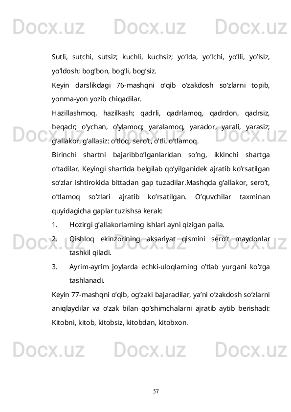 Sutli,   sutchi,   sutsiz;   kuchli,   kuchsiz;   yo’lda,   yo’lchi,   yo’lli,   yo’lsiz,
yo’ldosh; bog’bon, bog’li, bog’siz.
Keyin   darslikdagi   76-mashqni   o’qib   o’zakdosh   so’zlarni   topib,
yonma-yon yozib chiqadilar.
Hazillashmoq,   hazilkash;   qadrli,   qadrlamoq,   qadrdon,   qadrsiz,
beqadr;   o’ychan,   o’ylamoq;   yaralamoq,   yarador,   yarali,   yarasiz;
g’allakor, g’allasiz: o’tloq, sero’t, o’tli, o’tlamoq.
Birinchi   shartni   bajaribbo’lganlaridan   so’ng,   ikkinchi   shartga
o’tadilar.  Keyingi  shartida  belgilab  qo’yilganidek  ajratib  ko’rsatilgan
so’zlar   ishtirokida   bittadan   gap   tuzadilar.Mashqda   g’allakor,   sero’t,
o’tlamoq   so’zlari   ajratib   ko’rsatilgan.   O’quvchilar   taxminan
quyidagicha gaplar tuzishsa kerak:
1. Hozirgi g’allakorlarning ishlari ayni qizigan palla.
2. Qishloq   ekinzorining   aksariyat   qismini   sero’t   maydonlar
tashkil qiladi.
3. Ayrim-ayrim   joylarda   echki-uloqlarning   o’tlab   yurgani   ko’zga
tashlanadi. 
Keyin 77-mashqni o’qib, og’zaki bajaradilar, ya’ni o’zakdosh so’zlarni
aniqlaydilar   va   o’zak   bilan   qo’shimchalarni   ajratib   aytib   berishadi:
Kitobni, kitob, kitobsiz, kitobdan, kitobxon.
57 