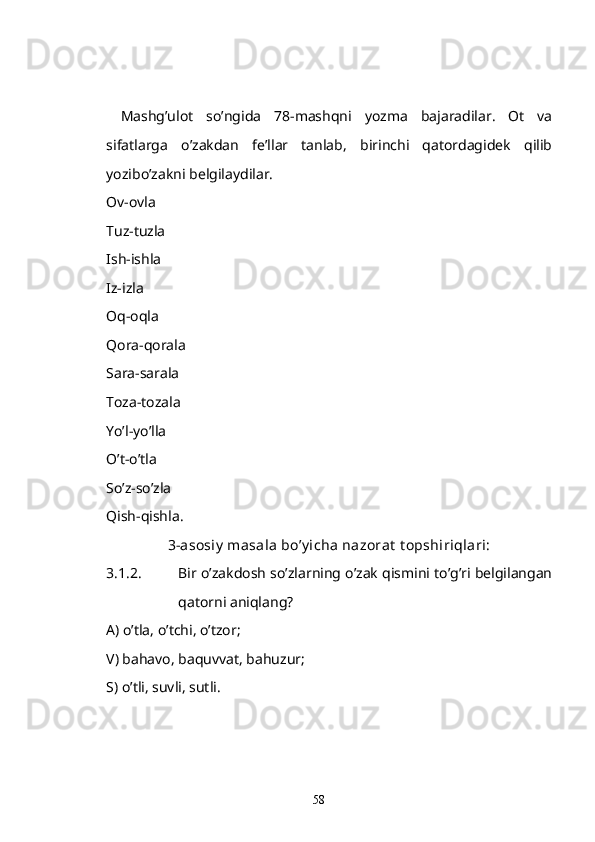 Mashg’ulot   so’ngida   78-mashqni   yozma   bajaradilar.   Ot   va
sifatlarga   o’zakdan   fe’llar   tanlab,   birinchi   qatordagidek   qilib
yozibo’zakni belgilaydilar.
Ov-ovla
Tuz-tuzla
Ish-ishla
Iz-izla
Oq-oqla
Qora-qorala
Sara-sarala
Toza-tozala
Yo’l-yo’lla
O’t-o’tla
So’z-so’zla
Qish-qishla.
3-asosiy  masala bo’y icha nazorat  t opshiriqlari:
3.1.2. Bir o’zakdosh so’zlarning o’zak qismini to’g’ri belgilangan
qatorni aniqlang?
A) o’tla, o’tchi, o’tzor;
V) bahavo, baquvvat, bahuzur;
S) o’tli, suvli, sutli.
58 