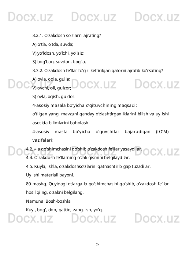 3.2.1. O’zakdosh so’zlarni ajrating?
A) o’tla, o’tda, suvda;
V) yo’ldosh, yo’lchi, yo’lsiz;
S) bog’bon, suvdon, bog’la.
3.3.2. O’zakdosh fe’llar to’g’ri keltirilgan qatorni ajratib ko’rsating?
A) ovla, oqla, gulla;
V) ovchi, oli, gulzor;
S) ovla, oqish, guldor.
4-asosiy  masala bo’y icha o’qit uv chining maqsadi:
o’tilgan yangi mavzuni qanday o’zlashtirganliklarini bilish va uy ishi
asosida bilimlarini baholash.
4-asosiy   masla   bo’y icha   o’quv chilar   bajaradigan   (IO’M)
v azifalari :
4.2. –la qo’shimchasini qo’shib o’zakdosh fe’llar yasaydilar.
4.4. O’zakdosh fe’llarning o’zak qismini belgilaydilar.
4.5. Kuyla, ishla, o’zakdoshso’zlarini qatnashtirib gap tuzadilar.
Uy ishi materiali bayoni.
80-mashq. Quyidagi otlarga-la qo’shimchasini qo’shib, o’zakdosh fe’llar
hosil qiing, o’zakni belgilang.
Namuna: Bosh-boshla.
Kuy-, bog’,-don,-qattiq,-zang,-ish,-yo’q.
59 