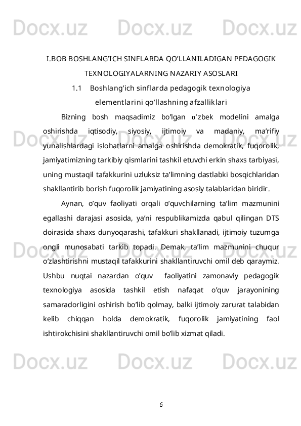 I.BOB BOSHLA N G’ICH SIN FLA RDA  QO’LLA N ILA DIGA N  PEDA GOGIK
TEX N OLOGIY A LA RN IN G N A ZA RIY  A SOSLA RI
1.1 Boshlang’ich sinfl arda pedagogik  t exnologiy a
element larini qo’llashning afzallik lari
  Bizning   bosh   ma q sadimiz   b o ’lgan   o’ zbek   modelini   amalga
oshirishda   i q tisodiy,   siyosiy,   ijtimoiy   va   madaniy,   ma’rifiy
yunalishlardagi   islohatlarni   amalga   oshirishda   demokratik,   fuqorolik,
jamiyatimizning tarkibiy qismlarini tashkil etuvchi erkin shaxs tarbiyasi,
uning mustaqil tafakkurini uzluksiz ta’limning dastlabki bosqichlaridan
shakllantirib borish fuqorolik jamiyatining asosiy talablaridan biridir .
Aynan,   o’quv   faoliyati   orqali   o’quvchilarning   ta’lim   mazmunini
egallashi   darajasi   asosida,   ya’ni   respublikamizda   qabul   qilingan   DTS
doirasida   shaxs   dunyoqarashi,   tafakkuri   shakllanadi,   ijtimoiy   tuzumga
ongli   munosabati   tarkib   topadi.   Demak,   ta’lim   mazmunini   chuqur
o’zlashtirishni mustaqil tafakkurini shakllantiruvchi omil deb qaraymiz.
Ushbu   nuqtai   nazardan   o’quv     faoliyatini   zamonaviy   pedagogik
texnologiya   asosida   tashkil   etish   nafaqat   o’quv   jarayonining
samaradorligini oshirish  bo’lib qolmay,   balki  ijtimoiy  zarurat   talabidan
kelib   chiqqan   holda   demokratik,   fuqorolik   jamiyatining   faol
ishtirokchisini shakllantiruvchi omil bo’lib xizmat qiladi.
6 