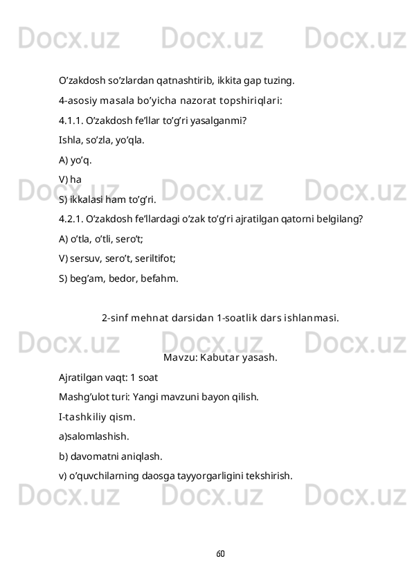 O’zakdosh so’zlardan qatnashtirib, ikkita gap tuzing.
4-asosiy  masala bo’y icha nazorat  t opshiriqlari:
4.1.1. O’zakdosh fe’llar to’g’ri yasalganmi?
Ishla, so’zla, yo’qla.
A) yo’q.
V) ha
S) ikkalasi ham to’g’ri.
4.2.1. O’zakdosh fe’llardagi o’zak to’g’ri ajratilgan qatorni belgilang?
A) o’tla, o’tli, sero’t;
V) sersuv, sero’t, seriltifot;
S) beg’am, bedor, befahm.
2-sinf mehnat  darsidan 1-soat lik  dars ishlanmasi.
Mav zu: Kabut ar y asash.
Ajratilgan vaqt: 1 soat
Mashg’ulot turi: Yangi mavzuni bayon qilish.
I -t ashk iliy  qism . 
a)salomlashish.
b) davomatni aniqlash.
v) o’quvchilarning daosga tayyorgarligini tekshirish.
60 