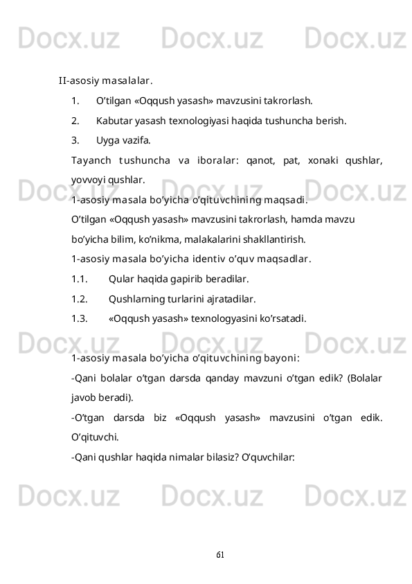 II -asosiy  masalalar.
1. O’tilgan «Oqqush yasash» mavzusini takrorlash.
2. Kabutar yasash texnologiyasi haqida tushuncha berish. 
3. Uyga vazifa. 
Tay anch   t ushuncha   v a   iboralar :   qanot,   pat,   xonaki   qushlar,
yovvoyi qushlar.
1-asosiy  masala bo’y icha o’qit uv chining maqsadi. 
O’tilgan «Oqqush yasash» mavzusini takrorlash, hamda mavzu 
bo’yicha bilim, ko’nikma, malakalarini shakllantirish. 
1-asosiy  masala bo’y icha ident iv  o’quv  maqsadlar . 
1.1. Qular haqida gapirib beradilar. 
1.2. Qushlarning turlarini ajratadilar. 
1.3. «Oqqush yasash» texnologyasini ko’rsatadi. 
1-asosiy  masala bo’y icha o’qit uv chining bay oni :
-Qani   bolalar   o’tgan   darsda   qanday   mavzuni   o’tgan   edik?   (Bolalar
javob beradi).
-O’tgan   darsda   biz   «Oqqush   yasash»   mavzusini   o’tgan   edik.
O’qituvchi.
-Qani qushlar haqida nimalar bilasiz? O’quvchilar: 
61 