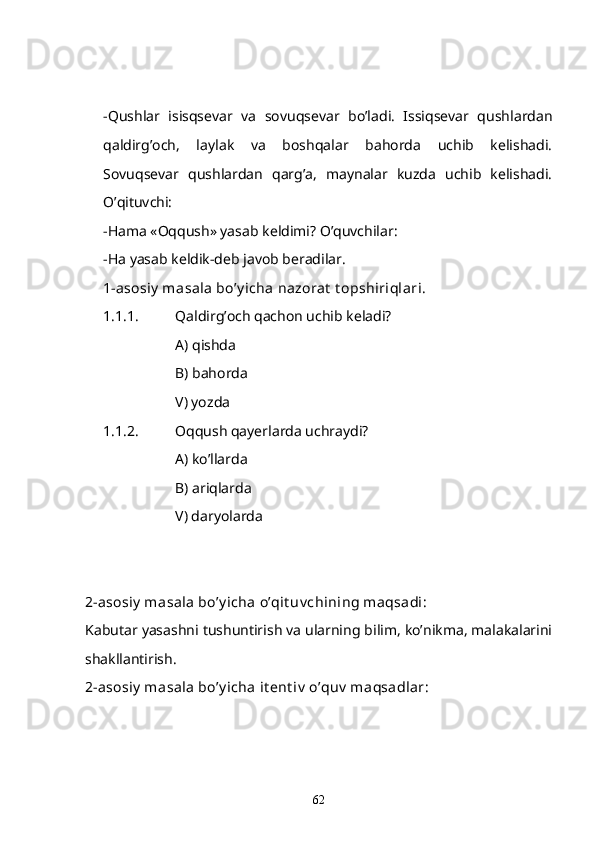 -Qushlar   isisqsevar   va   sovuqsevar   bo’ladi.   Issiqsevar   qushlardan
qaldirg’och,   laylak   va   boshqalar   bahorda   uchib   kelishadi.
Sovuqsevar   qushlardan   qarg’a,   maynalar   kuzda   uchib   kelishadi.
O’qituvchi: 
-Hama «Oqqush» yasab keldimi? O’quvchilar:
-Ha yasab keldik-deb javob beradilar. 
1-asosiy  masala bo’y icha nazorat  t opshiriqlari. 
1.1.1. Qaldirg’och qachon uchib keladi?
A) qishda
B) bahorda
V) yozda
1.1.2. Oqqush qayerlarda uchraydi? 
A) ko’llarda
B) ariqlarda 
V) daryolarda
2-asosiy  masala bo’y icha o’qit uv chining maqsadi:
Kabutar yasashni tushuntirish va ularning bilim, ko’nikma, malakalarini
shakllantirish.
2-asosiy  masala bo’y icha it ent iv  o’quv  maqsadlar:
62 