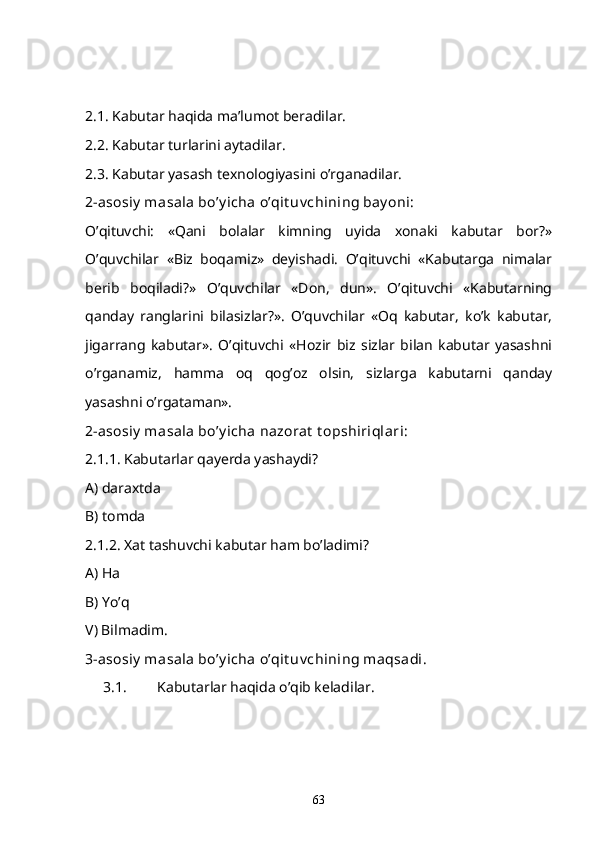 2.1. Kabutar haqida ma’lumot beradilar. 
2.2. Kabutar turlarini aytadilar. 
2.3. Kabutar yasash texnologiyasini o’rganadilar. 
2-asosiy  masala bo’y icha o’qit uv chining bay oni:
O’qituvchi:   «Qani   bolalar   kimning   uyida   xonaki   kabutar   bor?»
O’quvchilar   «Biz   boqamiz»   deyishadi.   O’qituvchi   «Kabutarga   nimalar
berib   boqiladi?»   O’quvchilar   «Don,   dun».   O’qituvchi   «Kabutarning
qanday   ranglarini   bilasizlar?».   O’quvchilar   «Oq   kabutar,   ko’k   kabutar,
jigarrang   kabutar».   O’qituvchi   «Hozir   biz   sizlar   bilan   kabutar   yasashni
o’rganamiz,   hamma   oq   qog’oz   olsin,   sizlarga   kabutarni   qanday
yasashni o’rgataman». 
2-asosiy  masala bo’y icha nazorat  t opshiriqlari:
2.1.1. Kabutarlar qayerda yashaydi? 
A) daraxtda
B) tomda
2.1.2. Xat tashuvchi kabutar ham bo’ladimi? 
A) Ha 
B) Yo’q
V) Bilmadim.
3-asosiy  masala bo’y icha o’qit uv chining maqsadi. 
3.1. Kabutarlar haqida o’qib keladilar. 
63 