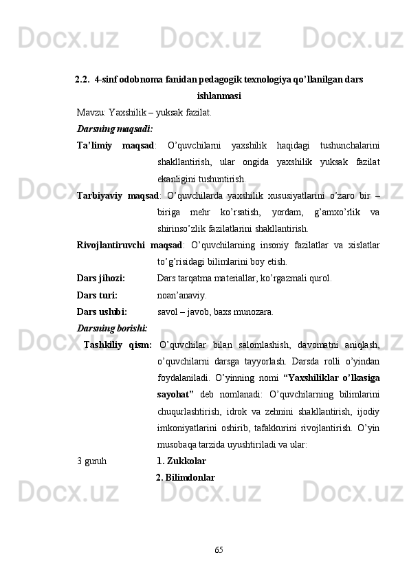 2.2.    4-sinf odobnoma fanidan   pedagogik   texnologiya   qo ’ llanilgan  dars
ishlanmasi
Mavzu: Yaxshilik – yuksak fazilat.
Darsning maqsadi:
Ta’limiy   maqsad :   O’quvchilarni   yaxshilik   haqidagi   tushunchalarini
shakllantirish,   ular   ongida   yaxshilik   yuksak   fazilat
ekanligini tushuntirish.
Tarbiyaviy   maqsad :   O’quvchilarda   yaxshilik   xususiyatlarini   o’zaro   bir   –
biriga   mehr   ko’rsatish,   yordam,   g’amxo’rlik   va
shirinso’zlik fazilatlarini shakllantirish.
Rivojlantiruvchi   maqsad :   O’quvchilarning   insoniy   fazilatlar   va   xislatlar
to’g’risidagi bilimlarini boy etish.
Dars jihozi:  Dars tarqatma materiallar, ko’rgazmali qurol.
Dars turi:  noan’anaviy.
Dars uslubi:  savol – javob, baxs munozara.
Darsning borishi:
  Tashkiliy   qism:   O’quvchilar   bilan   salomlashish,   davomatni   aniqlash,
o’quvchilarni   darsga   tayyorlash.   Darsda   rolli   o’yindan
foydalaniladi.   O’yinning   nomi   “Yaxshiliklar   o’lkasiga
sayohat”   deb   nomlanadi:   O’quvchilarning   bilimlarini
chuqurlashtirish,   idrok   va   zehnini   shakllantirish,   ijodiy
imkoniyatlarini   oshirib,   tafakkurini   rivojlantirish.   O’yin
musobaqa tarzida uyushtiriladi va ular:
3 guruh 1. Zukkolar 
2. Bilimdonlar
65 