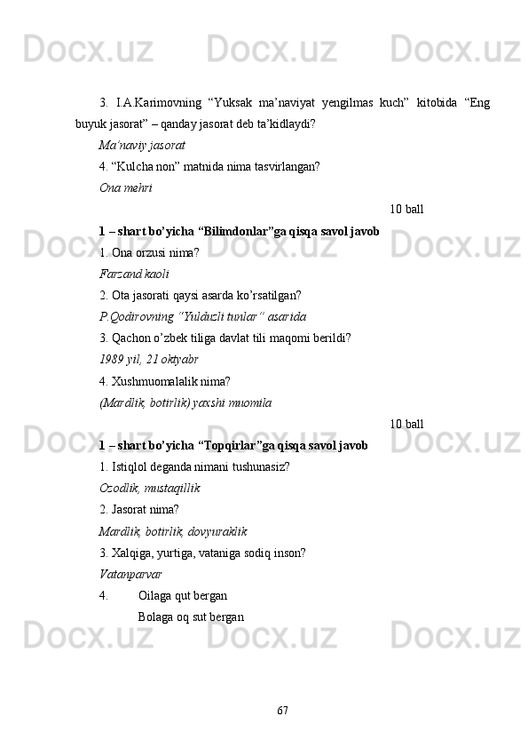 3.   I.A.Karimovning   “Yuksak   ma’naviyat   yengilmas   kuch”   kitobida   “Eng
buyuk jasorat” – qanday jasorat deb ta’kidlaydi?
Ma’naviy jasorat
4. “Kulcha non” matnida nima tasvirlangan?
Ona mehri
10 ball
1 – shart bo’yicha “Bilimdonlar”ga qisqa savol javob
1. Ona orzusi nima?
Farzand kaoli
2. Ota jasorati qaysi asarda ko’rsatilgan?
P.Qodirovning “Yulduzli tunlar” asarida  
3. Qachon o’zbek tiliga davlat tili maqomi berildi?
1989 yil, 21 oktyabr
4. Xushmuomalalik nima?
(Mardlik, botirlik) yaxshi muomila 
10 ball
1 – shart bo’yicha “Topqirlar”ga qisqa savol javob
1. Istiqlol deganda nimani tushunasiz?
Ozodlik, mustaqillik
2. Jasorat nima?
Mardlik, botirlik, dovyuraklik
3. Xalqiga, yurtiga, vataniga sodiq inson?
Vatanparvar
4.  Oilaga qut bergan
Bolaga oq sut bergan
67 