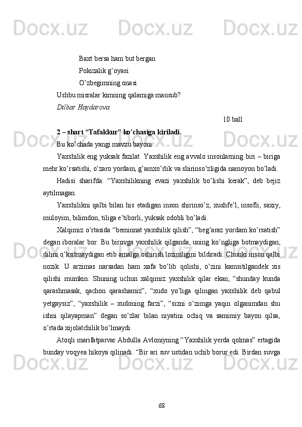 Baxt bersa ham but bergan
Pokizalik g’oyasi
O’zbegimning onasi
Ushbu misralar kimning qalamiga mansub?
Dilbar Haydarova
10 ball
2 – shart “Tafakkur” ko’chasiga kiriladi.
Bu ko’chada yangi mavzu bayoni:
Yaxshilik eng yuksak fazilat. Yaxshilik eng avvalo insonlarning biri – biriga
mehr ko’rsatishi, o’zaro yordam, g’amxo’rlik va shirinso’zligida namoyon bo’ladi.
Hadisi   sharifda:   “Yaxshilikning   evazi   yaxshilik   bo’lishi   kerak”,   deb   bejiz
aytilmagan.
Yaxshilikni   qalbi  bilan  his  etadigan inson  shirinso’z,  xushfe’l, insofli,  saxiy,
muloyim, bilimdon, tiliga e’tiborli, yuksak odobli bo’ladi. 
Xalqimiz o’rtasida “beminnat yaxshilik qilish”, “beg’araz yordam ko’rsatish”
degan iboralar  bor. Bu birovga yaxshilik  qilganda,  uning ko’ngliga botmaydigan,
dilini o’ksitmaydigan etib amalga oshirish lozimligini bildiradi. Chunki inson qalbi
nozik.   U   arzimas   narsadan   ham   xafa   bo’lib   qolishi,   o’zini   kamsitilgandek   xis
qilishi   mumkin.   Shuning   uchun   xalqimiz   yaxshilik   qilar   ekan,   “shunday   kunda
qarashmasak,   qachon   qarashamiz”,   “xudo   yo’liga   qilingan   yaxshilik   deb   qabul
yetgaysiz”,   “yaxshilik   –   xudoning   farzi”,   “sizni   o’zimga   yaqin   olganimdan   shu
ishni   qilayapman”   degan   so’zlar   bilan   niyatini   ochiq   va   samimiy   bayon   qilsa,
o’rtada xijolatchilik bo’lmaydi.
Atoqli marifatparvar Abdulla Avloniyning “Yaxshilik yerda qolmas” ertagida
bunday voqyea hikoya qilinadi. “Bir ari suv ustidan uchib borur edi. Birdan suvga
68 