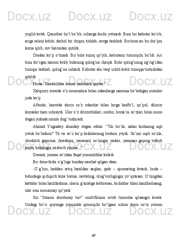 yiqilib ketdi. Qanotlari ho’l bo’lib, ucharga kuchi yetmadi. Buni bir kabutar ko’rib,
ariga rahmi kelub, darhol bir chupni tishlab, suvga tashladi. Bechora ari bu cho’pni
kema qilib, suv balosidan qutildi. 
Oradan ko’p o’tmadi. Bir bola tuzoq qo’yib, kabutarni  tutmoqchi  bo’ldi. Ari
buni ko’rgan zamon kelib bolaning qulog’ini chaqdi. Bola qulog’ining og’rig’idan
tuzoqni tashlab, qulog’ini ushladi. Kabutar shu vaqt uchib ketib tuzoqqa tushishdan
qutildi.
Hissa: Yaxshilikka doimo yaxshilik qaytar.”
Xalqimiz orasida o’z muomalasi bilan odamlarga namuna bo’ladigan insonlar
juda ko’p.
Afsuski,   hayotda   shirin   so’z   odamlar   bilan   birga   badfe’l,   qo’pol,   dilozor
kimsalar ham uchraydi. Ular o’z dilozorliklari, nodon, bema’ni so’zlari bilan inson
degan yuksak nomla dog’ tushiradi.
Ahmad   Yugnakiy   shunday   degan   edilar:   “Tili   bo’sh,   zahar   kishining   aqli
yetuk   bo’ladimi?   Til   va   so’z   ko’p   kishilarning   boshini   yeydi.   So’zni   uqib   so’zla,
shoshilib   gapirma,   (keraksiz,   yaramas)   so’zingni   yashir,   yaramas   gaping   tufayli
keyin boshingni yashirib yurma...”
Demak, yomon so’zdan faqat yomonliklar keladi.
Bir dono kishi o’g’liga bunday nasihat qilgan ekan:
-O’g’lim,   haddan   ortiq   hazildan   saqlan,   qadr   –   qimmating   ketadi,   huda   –
behudaga qichqirib kula berma, savlating, ulug’vorligingni yo’qotasan. O’zingdan
kattalar bilan hazillashma, ularni g’azabga keltirasan, kichiklar bilan hazillashsang,
ular seni mensimay qo’yadi.
Siz   “Senimi   shoshmay   tur!”   multifilmini   sevib   tomosha   qilsangiz   kerak.
Undagi   bo’ri   quyonga   yomonlik   qilmoqchi   bo’lgani   uchun   doim   uo’zi   yomon
69 