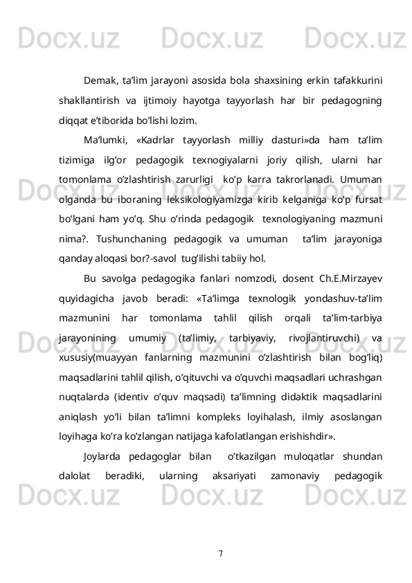 Demak,   ta’lim   jarayoni   asosida   bola   shaxsining   erkin   tafakkurini
shakllantirish   va   ijtimoiy   hayotga   tayyorlash   har   bir   pedagogning
diqqat e’tiborida bo’lishi lozim.
Ma’lumki,   «Kadrlar   tayyorlash   milliy   dasturi»da   ham   ta’lim
tizimiga   ilg’or   pedagogik   texnogiyalarni   joriy   qilish,   ularni   har
tomonlama   o’zlashtirish   zarurligi     ko’p   karra   takrorlanadi.   Umuman
olganda   bu   iboraning   leksikologiyamizga   kirib   kelganiga   ko’p   fursat
bo’lgani   ham   yo’q.   Shu   o’rinda   pedagogik     texnologiyaning   mazmuni
nima?.   Tushunchaning   pedagogik   va   umuman     ta’lim   jarayoniga
qanday aloqasi bor?-savol  tug’ilishi tabiiy hol.
Bu   savolga   pedagogika   fanlari   nomzodi,   dosent   Ch.E.Mirzayev
quyidagicha   javob   beradi:   «Ta’limga   texnologik   yondashuv-ta’lim
mazmunini   har   tomonlama   tahlil   qilish   orqali   ta’lim-tarbiya
jarayonining   umumiy   (ta’limiy,   tarbiyaviy,   rivojlantiruvchi)   va
xususiy(muayyan   fanlarning   mazmunini   o’zlashtirish   bilan   bog’liq)
maqsadlarini tahlil qilish, o’qituvchi va o’quvchi maqsadlari uchrashgan
nuqtalarda   (identiv   o’quv   maqsadi)   ta’limning   didaktik   maqsadlarini
aniqlash   yo’li   bilan   ta’limni   kompleks   loyihalash,   ilmiy   asoslangan
loyihaga ko’ra ko’zlangan natijaga kafolatlangan erishishdir». 
Joylarda   pedagoglar   bilan     o’tkazilgan   muloqatlar   shundan
dalolat   beradiki,   ularning   aksariyati   zamonaviy   pedagogik
7 