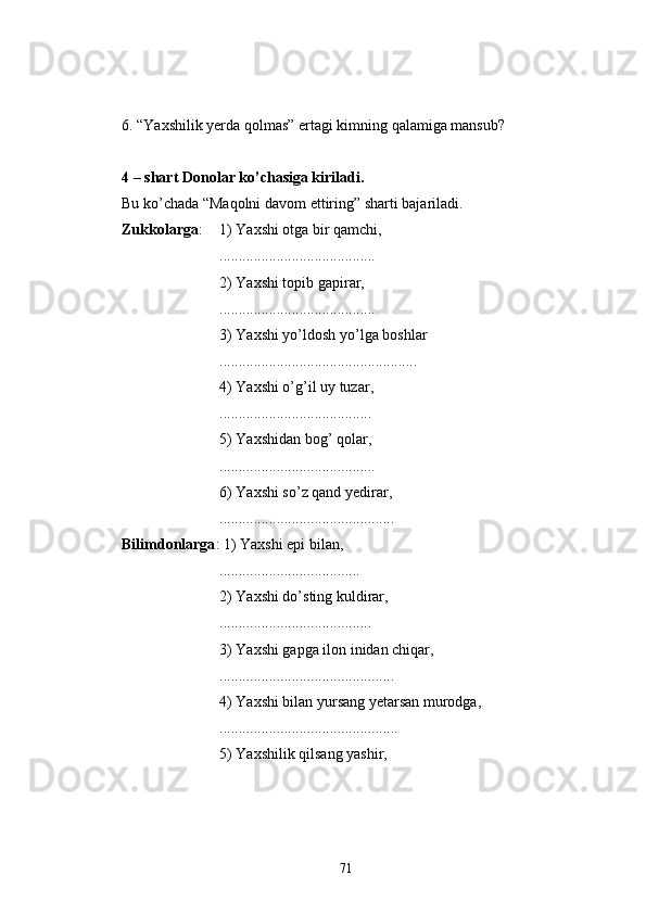 6. “Yaxshilik yerda qolmas” ertagi kimning qalamiga mansub?
4 – shart Donolar ko’chasiga kiriladi.
Bu ko’chada “Maqolni davom ettiring” sharti bajariladi.
Zukkolarga :  1) Yaxshi otga bir qamchi,
.........................................
2) Yaxshi topib gapirar,
.........................................
3) Yaxshi yo’ldosh yo’lga boshlar
....................................................
4) Yaxshi o’g’il uy tuzar,
........................................
5) Yaxshidan bog’ qolar,
.........................................
6) Yaxshi so’z qand yedirar,
..............................................
Bilimdonlarga : 1) Yaxshi epi bilan,
.....................................
2) Yaxshi do’sting kuldirar,
........................................
3) Yaxshi gapga ilon inidan chiqar,
..............................................
4) Yaxshi bilan yursang yetarsan murodga,
...............................................
5) Yaxshilik qilsang yashir,
71 