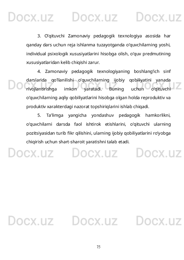 3.   O’qituvchi   Zamonaviy   pedagogik   texnologiya   asosida   har
qanday dars uchun reja ishlanma tuzayotganda o’quvchilarning yoshi,
individual psixologik xususiyatlarini hisobga olish, o’quv predmutining
xususiyatlaridan kelib chiqishi zarur. 
4.   Zamonaviy   pedagogik   texnologiyaning   boshlang’ich   sinf
darslarida   qo’llanilishi   o’quvchilarning   ijobiy   qobiliyatini   yanada
rivojlantirishga   imkon   yaratadi.   Buning   uchun   o’qituvchi
o’quvchilarning aqliy qobiliyatlarini hisobga olgan holda reproduktiv va
produktiv xarakterdagi nazorat topshiriqlarini ishlab chiqadi. 
5.   Ta’limga   yangicha   yondashuv   pedagogik   hamkorlikni,
o’quvchilarni   darsda   faol   ishtirok   etishlarini,   o’qituvchi   ularning
pozitsiyasidan turib fikr qilishini, ularning ijobiy qobiliyatlarini ro’yobga
chiqirish uchun shart-sharoit yaratishni talab etadi. 
75 