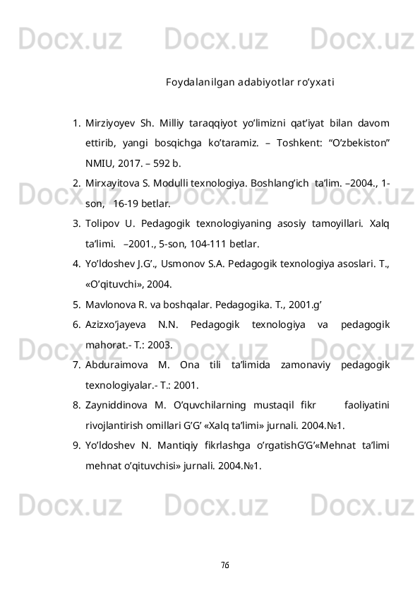 Foy dalanilgan adabiy ot lar ro’y xat i
1. Mirziyoyev   Sh.   Milliy   taraqqiyot   yo’limizni   qat’iyat   bilan   davom
ettirib,   yangi   bosqichga   ko’taramiz.   –   Toshkent:   “O’zbekiston”
NMIU, 2017. – 592 b. 
2. Mirxayitova S. Modulli texnologiya. Boshlang’ich  ta’lim. –2004., 1-
son,   16-19 betlar.
3. Tolipov   U.   Pedagogik   texnologiyaning   asosiy   tamoyillari.   Xalq
ta’limi.   –2001., 5-son, 104-111 betlar.
4. Yo’ldoshev J.G’., Usmonov S.A. Pedagogik texnologiya asoslari. T.,
«O’qituvchi», 2004. 
5. Mavlonova R. va boshqalar. Pedagogika.  T., 2001.g’
6. Azizxo’jayeva   N.N.   Pedagogik   texnologiya   va   pedagogik
mahorat.- T.: 2003.
7. Abduraimova   M.   Ona   tili   ta’limida   zamonaviy   pedagogik
texnologiyalar.- T.: 2001.
8. Zayniddinova   M.   O’quvchilarning   mustaqil   fikr         faoliyatini
rivojlantirish omillari G’G’ «Xalq ta’limi» jurnali. 2004.№1. 
9. Yo’ldoshev   N.   Mantiqiy   fikrlashga   o’rgatishG’G’«Mehnat   ta’limi
mehnat o’qituvchisi» jurnali. 2004.№1.
76 