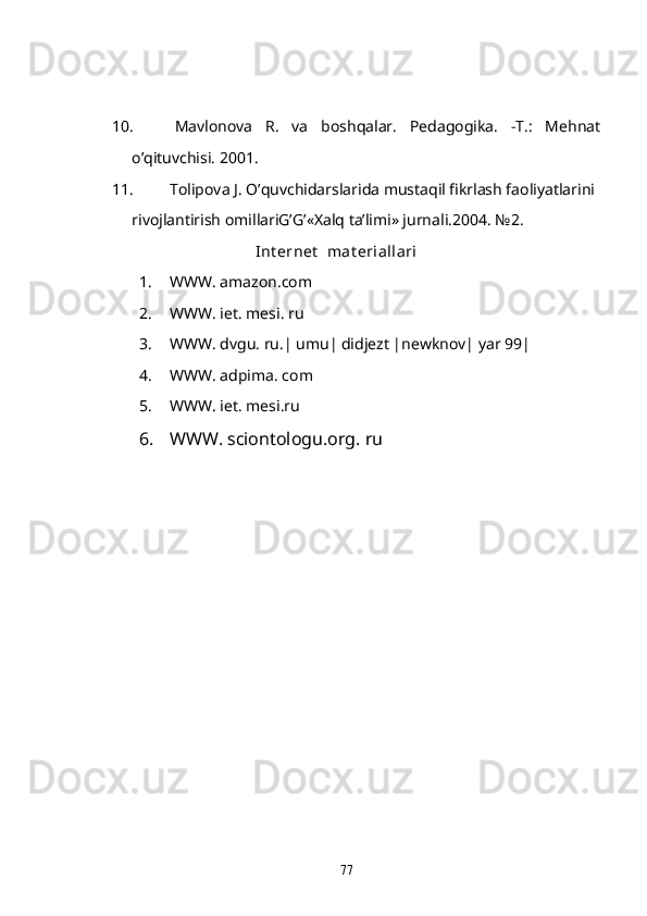 10. Mavlonova   R.   va   boshqalar.   Pedagogika.   -T.:   Mehnat
o’qituvchisi. 2001.
11. Tolipova J. O’quvchidarslarida mustaqil fikrlash faoliyatlarini 
rivojlantirish omillariG’G’«Xalq ta’limi» jurnali.2004. №2. 
Int ernet   mat eriallari
1. WWW .  amazon . com
2. WWW. iet. mesi. ru
3. WWW. dvgu. ru.| umu| didjezt |newknov| yar 99|
4. WWW. adpima. com
5. WWW. iet. mesi.ru
6. WWW. sciontologu.org. ru
77 