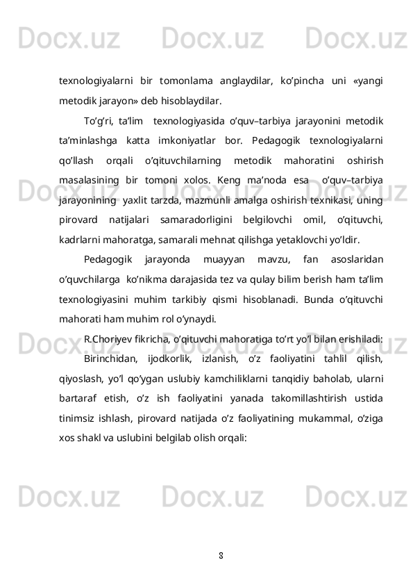 texnologiyalarni   bir   tomonlama   anglaydilar,   ko’pincha   uni   «yangi
metodik jarayon» deb hisoblaydilar.
To’g’ri,   ta’lim     texnologiyasida   o’quv–tarbiya   jarayonini   metodik
ta’minlashga   katta   imkoniyatlar   bor.   Pedagogik   texnologiyalarni
qo’llash   orqali   o’qituvchilarning   metodik   mahoratini   oshirish
masalasining   bir   tomoni   xolos.   Keng   ma’noda   esa     o’quv–tarbiya
jarayonining   yaxlit tarzda, mazmunli amalga oshirish texnikasi, uning
pirovard   natijalari   samaradorligini   belgilovchi   omil,   o’qituvchi,
kadrlarni mahoratga, samarali mehnat qilishga yetaklovchi yo’ldir.
     Pedagogik   jarayonda   muayyan   mavzu,   fan   asoslaridan
o’quvchilarga  ko’nikma darajasida tez va qulay bilim berish ham ta’lim
texnologiyasini   muhim   tarkibiy   qismi   hisoblanadi.   Bunda   o’qituvchi
mahorati ham muhim rol o’ynaydi.
   R.Choriyev fikricha, o’qituvchi mahoratiga to’rt yo’l bilan erishiladi:
    Birinchidan,   ijodkorlik,   izlanish,   o’z   faoliyatini   tahlil   qilish,
qiyoslash,   yo’l   qo’ygan   uslubiy   kamchiliklarni   tanqidiy   baholab,   ularni
bartaraf   etish,   o’z   ish   faoliyatini   yanada   takomillashtirish   ustida
tinimsiz   ishlash,   pirovard   natijada   o’z   faoliyatining   mukammal,   o’ziga
xos shakl va uslubini belgilab olish orqali:
8 