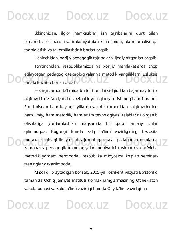      Ikkinchidan,   ilg’or   hamkasblari   ish   tajribalarini   qunt   bilan
o’rganish,  o’z   sharoiti   va   imkoniyatidan   kelib   chiqib,   ularni   amaliyotga
tadbiq etish va takomillashtirib borish orqali:
   Uchinchidan, xorijiy pedagogik tajribalarni ijodiy o’rganish orqali:
    To’rtinchidan,   respublikamizda   va   xorijiy   mamlakatlarda   chop
etilayotgan pedagogik texnologiyalar va metodik yangiliklarni uzluksiz
tarzda kuzatib borish orqali .
   Hozirgi zamon ta’limida bu to’rt omilni sidqidildan bajarmay turib,
o’qituvchi   o’z   faoliyatida     arzigulik   yutuqlarga   erishmog’i   amri   mahol.
Shu   boisdan   ham   keyingi     yillarda   vazirlik   tomonidan     o’qituvchining
ham   ilmiy,   ham   metodik,   ham   ta’lim   texnologiyasi   talablarini   o’rganib
olishlariga   yordamlashish   maqsadida   bir   qator   amaliy   ishlar
qilinmoqda.   Bugungi   kunda   xalq   ta’limi   vazirligining   bevosita
mutaxasisligidagi   ilmiy-uslubiy   jurnal,   gazetalar   pedagog,   xodimlarga
zamonaviy   pedagogik   texnologiyalar   mohiyatini   tushuntirish   bo’yicha
metodik   yordam   bermoqda.   Respublika   miqyosida   ko’plab   seminar-
treninglar o’tkazilmoqda.
Misol qilib aytadigan bo’lsak, 2005-yil Toshkent viloyati Bo’stonliq
tumanida   Ochiq   jamiyat   instituti   Ko’mak   jamg’armasining   O’zbekiston
vakolatxonasi va Xalq ta’limi vazirligi hamda Oliy ta’lim vazirligi ha
9 