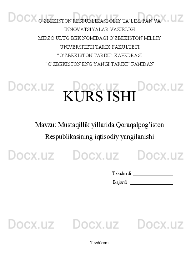 O’ZBEKISTON RESPUBLIKASI OLIY TA’LIM, FAN VA
INNOVATSIYALAR VAZIRLIGI
MIRZO ULUG’BEK NOMIDAGI O’ZBEKISTON MILLIY
UNIVERSITETI TARIX FAKULTETI
“O’ZBEKISTON TARIXI” KAFEDRASI
“O’ZBEKISTON ENG YANGI TARIXI” FANIDAN 
KURS ISHI
Mavzu:  Mustaqillik yillarida Qoraqalpog’iston
Respublikasining iqtisodiy yangilanishi  
Tekshirdi:________________
Bajardi:  _________________
Toshkent 