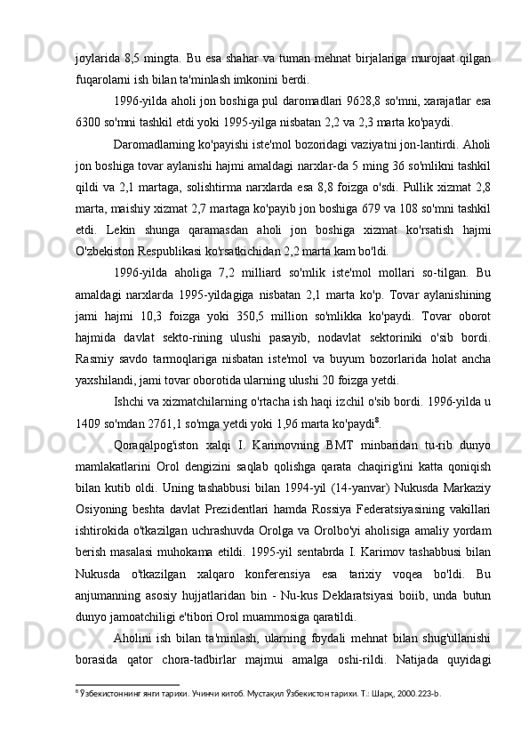 joylarida   8,5  mingta.   Bu   esa   shahar   va   tuman  mehnat   birjalariga   murojaat   qilgan
fuqarolarni ish bilan ta'minlash imkonini berdi.
1996-yilda aholi jon boshiga pul daromadlari 9628,8 so'mni, xarajatlar esa
6300 so'mni tashkil etdi yoki 1995-yilga nisbatan 2,2 va 2,3 marta ko'paydi.
Daromadlarning ko'payishi iste'mol bozoridagi vaziyatni jon-lantirdi. Aholi
jon boshiga tovar aylanishi hajmi amaldagi narxlar-da 5 ming 36 so'mlikni tashkil
qildi  va 2,1 martaga,  solishtirma narxlarda  esa 8,8 foizga o'sdi.  Pullik xizmat  2,8
marta, maishiy xizmat 2,7 martaga ko'payib jon boshiga 679 va 108 so'mni tashkil
etdi.   Lekin   shunga   qaramasdan   aholi   jon   boshiga   xizmat   ko'rsatish   hajmi
O'zbekiston Respublikasi ko'rsatkichidan 2,2 marta kam bo'ldi.
1996-yilda   aholiga   7,2   milliard   so'mlik   iste'mol   mollari   so-tilgan.   Bu
amaldagi   narxlarda   1995-yildagiga   nisbatan   2,1   marta   ko'p.   Tovar   aylanishining
jami   hajmi   10,3   foizga   yoki   350,5   million   so'mlikka   ko'paydi.   Tovar   oborot
hajmida   davlat   sekto-rining   ulushi   pasayib,   nodavlat   sektoriniki   o'sib   bordi.
Rasmiy   savdo   tarmoqlariga   nisbatan   iste'mol   va   buyum   bozorlarida   holat   ancha
yaxshilandi, jami tovar oborotida ularning ulushi 20 foizga yetdi.
Ishchi va xizmatchilarning o'rtacha ish haqi izchil o'sib bordi. 1996-yilda u
1409 so'mdan 2761,1 so'mga yetdi yoki 1,96 marta ko'paydi 8
.
Qoraqalpog'iston   xalqi   I.   Karimovning   BMT   minbaridan   tu-rib   dunyo
mamlakatlarini   Orol   dengizini   saqlab   qolishga   qarata   chaqirig'ini   katta   qoniqish
bilan   kutib   oldi.   Uning   tashabbusi   bilan   1994-yil   (14-yanvar)   Nukusda   Markaziy
Osiyoning   beshta   davlat   Prezidentlari   hamda   Rossiya   Federatsiyasining   vakillari
ishtirokida o'tkazilgan  uchrashuvda  Orolga  va Orolbo'yi  aholisiga   amaliy yordam
berish  masalasi  muhokama  etildi. 1995-yil  sentabrda  I. Karimov tashabbusi  bilan
Nukusda   o'tkazilgan   xalqaro   konferensiya   esa   tarixiy   voqea   bo'ldi.   Bu
anjumanning   asosiy   hujjatlaridan   bin   -   Nu-kus   Deklaratsiyasi   boiib,   unda   butun
dunyo jamoatchiligi e'tibori Orol muammosiga qaratildi.
Aholini   ish   bilan   ta'minlash,   ularning   foydali   mehnat   bilan   shug'ullanishi
borasida   qator   chora-tadbirlar   majmui   amalga   oshi-rildi.   Natijada   quyidagi
8
 Ўзбекистоннинг янги тарихи. Учинчи китоб. Мустақил Ўзбекистон тарихи. Т.: Шарқ, 2000.223- b . 