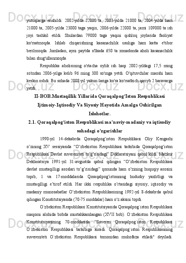 yutuqlarga   erishildi:   2002-yilda   22000   ta,   2003-yilda   21000   ta,   2004-yilda   ham
21000   ta,   2005-yilda   23000   taga   yaqin,   2006-yilda   22000   ta,   jami   109000   ta   ish
joyi   tashkil   etildi.   Shulardan   79000   taga   yaqini   qishloq   joylarida   faoliyat
ko'rsatmoqda.   Ishlab   chiqarishning   kasanachilik   usuliga   ham   katta   e'tibor
berilmoqda.   Jumladan,   ayni   paytda   o'lkada   650   ta   xonadonda   aholi   kasanachilik
bilan shug'ullanmoqda.
Respublika   aholisining   o'rtacha   oylik   ish   haqi   2002-yildagi   17,5   ming
so'mdan   2006-yilga   kelib   96   ming   300   so'mga   yetdi.   O'qituvchilar   maoshi   ham
keskin oshdi. Bu sohada 2008-yil yakun-lariga ko'ra ko'rsatkich qariyb 2 baravarga
yetdi.
II-BOB.Mustaqillik Yillarida Qoraqalpog‘Iston Respublikasi
Ijtimoiy-Iqtisodiy Va Siyosiy Hayotida Amalga Oshirilgan
Islohotlar.
2.1.  Qoraqalpog‘iston Respublikasi ma’naviy-madaniy va iqtisodiy
sohadagi o’zgarishlar
1990-yil   14-dekabrda   Qoraqalpog‘iston   Respublikasi   Oliy   Kengashi
o’zining   XV   sessiyasida   “O‘zbekiston   Respublikasi   tarkibida   Qoraqalpog‘iston
Respublikasi Davlat suvereniteti to’g’risidagi” Deklaratsiyani qabul kildi. Mazkur
Deklaratsiya   1991-yil   31-avgustda   qabul   qilingan   “O‘zbekiston   Respublikasi
davlat   mustaqilligi   asoslari   to’g’risidagi”   qonunda   ham   o’zining   huquqiy   asosini
topib,   1   va   17-moddalarida   Qoraqalpog’istonning   hududiy   yaxlitligi   va
mustaqilligi   e’tirof   etildi.   Har   ikki   respublika   o’rtasidagi   siyosiy,   iqtisodiy   va
madaniy   munosabatlar   O‘zbekiston   Respublikasining   1992-yil   8-dekabrda   qabul
qilingan Konstitutsiyasida (70-75 moddalar) ham o‘z aksini topdi.
O`zbekiston Respublikasi Konstitutsiyasida Qoraqalpog`iston Respublikasi
maqomi   alohida   bobda   mustahkamlangan   (XVII   bob).   O`zbekiston   Respublikasi
Konstitutsiyasining   70-moddasida   “Suveren   Qoraqalpog`iston   Respublikasi
O`zbekiston   Respublikasi   tarkibiga   kiradi.   Qoraqalpog`iston   Respublikasining
suvereniteti   O`zbekiston   Respublikasi   tomonidan   muhofaza   etiladi"   deyiladi. 