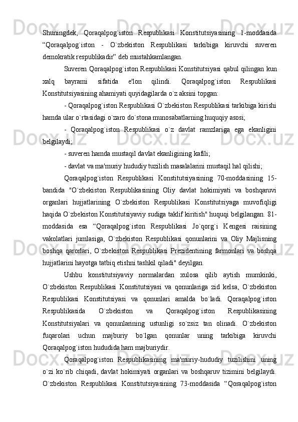 Shuningdek,   Qoraqalpog`iston   Respublikasi   Konstitutsiyasining   1-moddasida
“Qoraqalpog`iston   -   O`zbekiston   Respublikasi   tarkibiga   kiruvchi   suveren
demokratik respublikadir” deb mustahkamlangan.
Suveren Qoraqalpog`iston Respublikasi  Konstitutsiyasi qabul qilingan kun
xalq   bayrami   sifatida   e'lon   qilindi.   Qoraqalpog`iston   Respublikasi
Konstitutsiyasining ahamiyati quyidagilarda o`z aksini topgan:
- Qoraqalpog`iston Respublikasi O`zbekiston Respublikasi tarkibiga kirishi
hamda ular o`rtasidagi o`zaro do`stona munosabatlarning huquqiy asosi;
-   Qoraqalpog`iston   Respublikasi   o`z   davlat   ramzlariga   ega   ekanligini
belgilaydi;
- suveren hamda mustaqil davlat ekanligining kafili;
- davlat va ma'muriy hududiy tuzilish masalalarini mustaqil hal qilishi;
Qoraqalpog`iston   Respublikasi   Konstitutsiyasining   70-moddasining   15-
bandida   "O`zbekiston   Respublikasining   Oliy   davlat   hokimiyati   va   boshqaruvi
organlari   hujjatlarining   O`zbekiston   Respublikasi   Konstitutsiyaga   muvofiqligi
haqida O`zbekiston Konstitutsiyaviy sudiga taklif kiritish" huquqi belgilangan. 81-
moddasida   esa   “Qoraqalpog`iston   Respublikasi   Jo`qorg`i   Kengesi   raisining
vakolatlari   jumlasiga,   O`zbekiston   Respublikasi   qonunlarini   va   Oliy   Majlisning
boshqa   qarorlari,   O`zbekiston   Respublikasi   Prezidentining   farmonlari   va   boshqa
hujjatlarini hayotga tatbiq etishni tashkil qiladi" deyilgan.
Ushbu   konstitutsiyaviy   normalardan   xulosa   qilib   aytish   mumkinki,
O`zbekiston   Respublikasi   Konstitutsiyasi   va   qonunlariga   zid   kelsa,   O`zbekiston
Respublikasi   Konstitutsiyasi   va   qonunlari   amalda   bo`ladi.   Qoraqalpog`iston
Respublikasida   O`zbekiston   va   Qoraqalpog`iston   Respublikasining
Konstitutsiyalari   va   qonunlarining   ustunligi   so`zsiz   tan   olinadi.   O`zbekiston
fuqarolari   uchun   majburiy   bo`lgan   qonunlar   uning   tarkibiga   kiruvchi
Qoraqalpog`iston hududida ham majburiydir.
Qoraqalpog`iston   Respublikasining   ma'muriy-hududiy   tuzilishini   uning
o`zi   ko`rib   chiqadi,   davlat   hokimiyati   organlari   va   boshqaruv   tizimini   belgilaydi.
O`zbekiston   Respublikasi   Konstitutsiyasining   73-moddasida   “Qoraqalpog`iston
