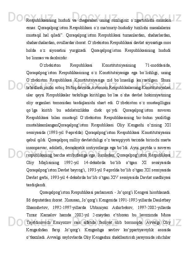 Respublikasining   hududi   va   chegaralari   uning   roziligisiz   o`zgartirilishi   mumkin
emas.   Qoraqalpog`iston  Respublikasi   o`z   ma'muriy-hududiy  tuzilishi  masalalarini
mustaqil   hal   qiladi”.   Qoraqalpog`iston   Respublikasi   tumanlardan,   shaharlardan,
shaharchalardan, ovullardar iborat. O`zbekiston Respublikasi davlat siyosatiga mos
holda   o`z   siyosatini   yurgizadi.   Qoraqalpog`iston   Respublikasining   hududi
bo`linmas va daxlsizdir.
O`zbekiston   Respublikasi   Konstitutsiyasining   71-moddasida,
Qoraqalpog`iston   Respublikasining   o`z   Konstitutsiyasiga   ega   bo`lishligi,   uning
O`zbekiston   Respublikasi   Konstitutsiyasiga   zid   bo`lmasligi   ko`rsatilgan.   Shuni
ta'kidlash joizki sobiq Ittifoq davrida Avtonom Respublikalarning Konstitutsiyalari
ular   qaysi   Respublikalar   tarkibiga   kiritilgan   bo`lsa   o`sha   davlat   hokimiyatining
oliy   organlari   tomonidan   tasdiqlanishi   shart   edi.   O`zbekiston   o`z   mustaqilligini
qo`lga   kiritib   bu   adolatsizlikka   chek   qo`ydi.   Qoraqalpog`iston   suveren
Respublikasi   bilan   mustaqil   O`zbekiston   Respublikasining   bir-butun   yaxlitligi
mustahkamlanganQoraqalpog’iston   Respublikasi   Oliy   Kengashi   o’zining   XII
sessiyasida   (1993-yil   9-aprelda)   Qoraqalpog’iston   Respublikasi   Konstitutsiyasini
qabul qildi. Qoraqalpoq milliy davlatchiligi o’z taraqqiyoti tarixida birinchi marta
insonparvar,   adolatli,   demokratik   imtiyozlarga   ega   bo’ldi.   Ayni   paytda   u   suveren
respublikaning barcha atributlariga ega. Jumladan, Qoraqalpog‘iston Respublikasi
Oliy   Majlisining   1992-yil   14-dekabrda   bo‘lib   o‘tgan   XI   sessiyasida
Qoraqalpog’iston Davlat bayrog’i, 1993-yil 9-aprelda bo‘lib o’tgan XII sessiyasida
Davlat gerbi, 1993-yil 4-dekabrda bo‘lib o’tgan XIV sessiyasida Davlat madhiyasi
tasdiqlandi.
Qoraqalpog’iston Respublikasi parlamenti - Jo’qorg’i Kengesi hisoblanadi.
86 deputatdan iborat. Xususan, Jo’qorg’i Kengesida 1991-1992-yillarda Dauletbay
Shamshetov,   1992-1997-yillarda   Ubbiniyaz   Ashirbekov,   1997-2002-yillarda
Timur   Kamalov   hamda   2002-yil   2-maydan   e’tiboran   bu   lavozimda   Musa
Tajetdinovich   Erniyozov   rais   sifatida   faoliyat   olib   bormoqda.   Avvalgi   Oliy
Kengashdan   farqi   Jo’qorg’i   Kengashga   savlov   ko‘ppartiyaviylik   asosida
o‘tkaziladi. Avvalgi saylovlarda Oliy Kengashni shakllantirish jarayonida ishchilar 