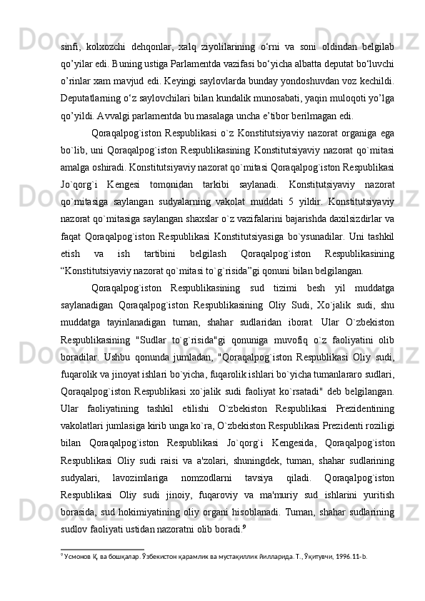 sinfi,   kolxozchi   dehqonlar,   xalq   ziyolilarining   o‘rni   va   soni   oldindan   belgilab
qo’yilar edi. Buning ustiga Parlamentda vazifasi bo‘yicha albatta deputat bo‘luvchi
o’rinlar xam mavjud edi. Keyingi saylovlarda bunday yondoshuvdan voz kechildi.
Deputatlarning o‘z saylovchilari bilan kundalik munosabati, yaqin muloqoti yo’lga
qo’yildi. Avvalgi parlamentda bu masalaga uncha e’tibor berilmagan edi.
Qoraqalpog`iston   Respublikasi   o`z   Konstitutsiyaviy   nazorat   organiga   ega
bo`lib,   uni   Qoraqalpog`iston   Respublikasining   Konstitutsiyaviy   nazorat   qo`mitasi
amalga oshiradi. Konstitutsiyaviy nazorat qo`mitasi Qoraqalpog`iston Respublikasi
Jo`qorg`i   Kengesi   tomonidan   tarkibi   saylanadi.   Konstitutsiyaviy   nazorat
qo`mitasiga   saylangan   sudyalarning   vakolat   muddati   5   yildir.   Konstitutsiyaviy
nazorat qo`mitasiga saylangan shaxslar o`z vazifalarini bajarishda daxilsizdirlar va
faqat   Qoraqalpog`iston   Respublikasi   Konstitutsiyasiga   bo`ysunadilar.   Uni   tashkil
etish   va   ish   tartibini   belgilash   Qoraqalpog`iston   Respublikasining
“Konstitutsiyaviy nazorat qo`mitasi to`g`risida”gi qonuni bilan belgilangan.
Qoraqalpog`iston   Respublikasining   sud   tizimi   besh   yil   muddatga
saylanadigan   Qoraqalpog`iston   Respublikasining   Oliy   Sudi,   Xo`jalik   sudi,   shu
muddatga   tayinlanadigan   tuman,   shahar   sudlaridan   iborat.   Ular   O`zbekiston
Respublikasining   "Sudlar   to`g`risida"gi   qonuniga   muvofiq   o`z   faoliyatini   olib
boradilar.   Ushbu   qonunda   jumladan,   "Qoraqalpog`iston   Respublikasi   Oliy   sudi,
fuqarolik va jinoyat ishlari bo`yicha, fuqarolik ishlari bo`yicha tumanlararo sudlari,
Qoraqalpog`iston   Respublikasi   xo`jalik   sudi   faoliyat   ko`rsatadi"   deb   belgilangan.
Ular   faoliyatining   tashkil   etilishi   O`zbekiston   Respublikasi   Prezidentining
vakolatlari jumlasiga kirib unga ko`ra, O`zbekiston Respublikasi Prezidenti roziligi
bilan   Qoraqalpog`iston   Respublikasi   Jo`qorg`i   Kengesida,   Qoraqalpog`iston
Respublikasi   Oliy   sudi   raisi   va   a'zolari,   shuningdek,   tuman,   shahar   sudlarining
sudyalari,   lavozimlariga   nomzodlarni   tavsiya   qiladi.   Qoraqalpog`iston
Respublikasi   Oliy   sudi   jinoiy,   fuqaroviy   va   ma'muriy   sud   ishlarini   yuritish
borasida,   sud   hokimiyatining   oliy   organi   hisoblanadi.   Tuman,   shahar   sudlarining
sudlov faoliyati ustidan nazoratni olib boradi. 9
9
 Усмонов Қ. ва бошқалар. Ўзбекистон қарамлик ва мустақиллик йилларида. Т., Ўқитувчи, 1996.11- b . 