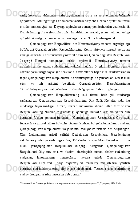sinfi,   kolxozchi   dehqonlar,   xalq   ziyolilarining   o‘rni   va   soni   oldindan   belgilab
qo’yilar edi. Buning ustiga Parlamentda vazifasi bo‘yicha albatta deputat bo‘luvchi
o’rinlar xam mavjud edi. Keyingi saylovlarda bunday yondoshuvdan voz kechildi.
Deputatlarning o‘z saylovchilari bilan kundalik munosabati, yaqin muloqoti yo’lga
qo’yildi. Avvalgi parlamentda bu masalaga uncha e’tibor berilmagan edi.
Qoraqalpog`iston   Respublikasi   o`z   Konstitutsiyaviy   nazorat   organiga   ega
bo`lib,   uni   Qoraqalpog`iston   Respublikasining   Konstitutsiyaviy   nazorat   qo`mitasi
amalga oshiradi. Konstitutsiyaviy nazorat qo`mitasi Qoraqalpog`iston Respublikasi
Jo`qorg`i   Kengesi   tomonidan   tarkibi   saylanadi.   Konstitutsiyaviy   nazorat
qo`mitasiga   saylangan   sudyalarning   vakolat   muddati   5   yildir.   Konstitutsiyaviy
nazorat qo`mitasiga saylangan shaxslar o`z vazifalarini bajarishda daxilsizdirlar va
faqat   Qoraqalpog`iston   Respublikasi   Konstitutsiyasiga   bo`ysunadilar.   Uni   tashkil
etish   va   ish   tartibini   belgilash   Qoraqalpog`iston   Respublikasining
“Konstitutsiyaviy nazorat qo`mitasi to`g`risida”gi qonuni bilan belgilangan.
Qoraqalpog`iston   Respublikasining   sud   tizimi   besh   yil   muddatga
saylanadigan   Qoraqalpog`iston   Respublikasining   Oliy   Sudi,   Xo`jalik   sudi,   shu
muddatga   tayinlanadigan   tuman,   shahar   sudlaridan   iborat.   Ular   O`zbekiston
Respublikasining   "Sudlar   to`g`risida"gi   qonuniga   muvofiq   o`z   faoliyatini   olib
boradilar.   Ushbu   qonunda   jumladan,   "Qoraqalpog`iston   Respublikasi   Oliy   sudi,
fuqarolik va jinoyat ishlari bo`yicha, fuqarolik ishlari bo`yicha tumanlararo sudlari,
Qoraqalpog`iston   Respublikasi   xo`jalik   sudi   faoliyat   ko`rsatadi"   deb   belgilangan.
Ular   faoliyatining   tashkil   etilishi   O`zbekiston   Respublikasi   Prezidentining
vakolatlari jumlasiga kirib unga ko`ra, O`zbekiston Respublikasi Prezidenti roziligi
bilan   Qoraqalpog`iston   Respublikasi   Jo`qorg`i   Kengesida,   Qoraqalpog`iston
Respublikasi   Oliy   sudi   raisi   va   a'zolari,   shuningdek,   tuman,   shahar   sudlarining
sudyalari,   lavozimlariga   nomzodlarni   tavsiya   qiladi.   Qoraqalpog`iston
Respublikasi   Oliy   sudi   jinoiy,   fuqaroviy   va   ma'muriy   sud   ishlarini   yuritish
borasida,   sud   hokimiyatining   oliy   organi   hisoblanadi.   Tuman,   shahar   sudlarining
sudlov faoliyati ustidan nazoratni olib boradi. 9
9
 Усмонов Қ. ва бошқалар. Ўзбекистон қарамлик ва мустақиллик йилларида. Т., Ўқитувчи, 1996.11- b .