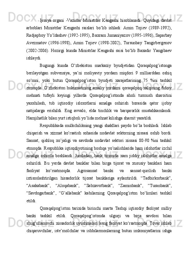 Ijroiya   organi   -Vazirlar   Ministrlar   Kengashi   hisoblanadi.   Quyidagi   davlat
arboblari   Ministrlar   Kengashi   raislari   bo’lib   ishladi:   Amin   Tojiev   (1989-1992),
Radjapboy Yo’ldashev (1992-1995), Baxram Jumaniyazov (1995-1996), Saparbay
Avezmatov   (1996-1998),   Amin   Tojiev   (1998-2002),   Tursunbay   Tangirbergenov
(2002-2006).   Hozirgi   kunda   Ministrlar   Kengashi   raisi   bo‘lib   Baxadir   Yangibaev
ishlaydi.
Bugungi   kunda   O‘zbekiston   markaziy   byudjetidan   Qoraqalpog’istonga
berilayotgan   subvensiya,   ya’ni   moliyaviy   yordam   miqdori   9   milliarddan   oshiq
so‘mni,   yoki   butun   Qoraqalpog’iston   byudjeti   xarajatlarining   75   %ni   tashkil
etmoqda.   O‘zbekiston   hukumatining   amaliy   yordami   qoraqalpoq   xalqining   fidoiy
mehnati   tufayli   keyingi   yillarda   Qoraqalpog’istonda   aholi   turmush   sharoitini
yaxshilash,   tub   iqtisodiy   isloxotlarni   amalga   oshirish   borasida   qator   ijobiy
natijalarga   erishildi.   Eng   avvalo,   elda   tinchlik   va   barqarorlik   mustahkamlandi.
Hamjihatlik bilan yurt istiqboli yo’lida mehnat kilishga sharoit yaratildi.
Respublikada   mulkchilikning   yangi   shakllari   paydo   bo’la   boshladi.   Ishlab
chiqarish   va   xizmat   ko’rsatish   sohasida   nodavlat   sektorning   xissasi   oshib   bordi.
Sanoat,   qishloq   xo’jaligi   va   savdoda   nodavlat   sektori   xissasi   80-90   %ni   tashkil
etmoqda. Respublika iqtisodiyotining boshqa yo’nalishlarida ham islohotlar izchil
amalga   oshirila   boshlandi.   Jumladan,   bank   tizimida   xam   jiddiy   islohotlar   amalga
oshirildi.   Bu   yerda   davlat   banklar   bilan   birga   tijorat   va   xususiy   banklari   ham
faoliyat   ko‘rsatmoqda.   Agrosanoat   banki   va   sanoat-qurilish   banki
ixtisoslashtirilgan   hissadorlik   tijorat   banklariga   aylantirildi.   “Tadbirkorbank”,
“Asakabank”,   “Aloqabank”,   “Sabzavotbank”,   “Zaminbank”,   “Turanbank”,
“Savdogarbank”,   “G’allabank”   kabilarning   Qoraqalpog’iston   bo‘limlari   tashkil
etildi.
Qoraqalpog’iston   tarixida   birinchi   marta   Tashqi   iqtisodiy   faoliyat   milliy
banki   tashkil   etildi.   Qoraqalpog’istonda   ulgurji   va   birja   savdosi   bilan
shug‘ullanuvchi xissadorlik uyushmalari keng faoliyat ko‘rsatmoqda. Tovar ishlab
chiqaruvchilar,   iste’molchilar   va   ishbilarmonlarning   butun   imkoniyatlarini   ishga 