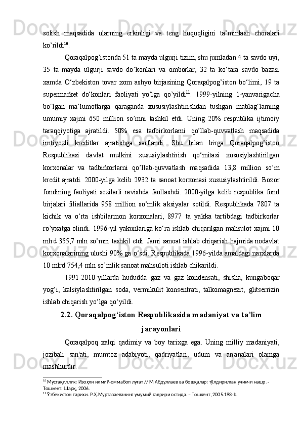 solish   maqsadida   ularning   erkinligi   va   teng   huquqligini   ta’minlash   choralari
ko’rildi 10
.
Qoraqalpog’istonda 51 ta mayda ulgurji tizim, shu jumladan 4 ta savdo uyi,
35   ta   mayda   ulgurji   savdo   do’konlari   va   omborlar,   32   ta   ko‘tara   savdo   bazasi
xamda   O‘zbekiston   tovar   xom   ashyo   birjasining   Qoraqalpog’iston   bo‘limi,   19   ta
supermarket   do‘konlari   faoliyati   yo’lga   qo’yildi 11
.   1999-yilning   1-yanvarigacha
bo‘lgan   ma’lumotlarga   qaraganda   xususiylashtirishdan   tushgan   mablag‘larning
umumiy   xajmi   650   million   so’mni   tashkil   etdi.   Uning   20%   respublika   ijtimoiy
taraqqiyotiga   ajratildi.   50%   esa   tadbirkorlarni   qo’llab-quvvatlash   maqsadida
imtiyozli   kreditlar   ajratishga   sarflandi.   Shu   bilan   birga   Qoraqalpog’iston
Respublikasi   davlat   mulkini   xususiylashtirish   qo‘mitasi   xususiylashtirilgan
korxonalar   va   tadbirkorlarni   qo’llab-quvvatlash   maqsadida   13,8   million   so’m
kredit  ajratdi. 2000-yilga kelib 2932 ta sanoat  korxonasi  xususiylashtirildi. Bozor
fondining   faoliyati   sezilarli   ravishda   faollashdi.   2000-yilga   kelib   respublika   fond
birjalari   filiallarida   958   million   so’mlik   aksiyalar   sotildi.   Respublikada   7807   ta
kichik   va   o‘rta   ishbilarmon   korxonalari,   8977   ta   yakka   tartibdagi   tadbirkorlar
ro’yxatga olindi. 1996-yil yakunlariga ko‘ra ishlab chiqarilgan mahsulot xajmi 10
mlrd 355,7 mln so’mni tashkil etdi. Jami sanoat ishlab chiqarish hajmida nodavlat
korxonalarining ulushi 90% ga o‘sdi. Respublikada 1996-yilda amaldagi narxlarda
10 mlrd 754,4 mln so’mlik sanoat mahsuloti ishlab chikarildi.
1991-2010-yillarda   hududda   gaz   va   gaz   kondensati,   shisha,   kungaboqar
yog‘i,   kalsiylashtirilgan   soda,   vermikulit   konsentrati,   talkomagnezit,   glitserrizin
ishlab chiqarish yo‘lga qo‘yildi.
2.2. Qoraqalpog‘iston Respublikasida madaniyat va ta’lim
jarayonlari
Qoraqalpoq   xalqi   qadimiy   va   boy   tarixga   ega.   Uning   milliy   madaniyati,
jozibali   san'ati,   mumtoz   adabiyoti,   qadriyatlari,   udum   va   an'analari   olamga
mashhurdir.
10
 Мустақиллик: Изоҳли илмий-оммабоп луғат // М.Абдуллаев ва бошқалар: тўлдирилган учинчи нашр. - 
Тошкент: Шарқ, 2006.
11
 Ўзбекистон тарихи. Р.Ҳ.Муртазаеванинг умумий таҳрири остида. – Тошкент, 2005.198- b . 