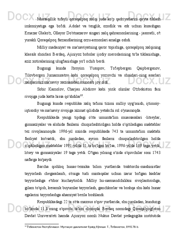 Mustaqillik   tufayli   qoraqalpoq   xalqi   juda   ko'p   qadriyatlarini   qayta   tiklash
imkoniyatiga   ega   bo'ldi.   Adolat   va   tenglik,   ozodlik   va   erk   uchun   kurashgan
Ernazar Olako'z, Ollayor Do'stnazarov singari xalq qahramonlarining - jasoratli, o't
yurakli Qoraqalpoq farzandlarining orzu-armonlari amalga oshdi.
Milliy madaniyat va ma'naviyatning qaror topishiga, qoraqalpoq xalqining
klassik   shoirlari   Berdaq,   Ajiniyoz   bobolar   ijodiy   meroslarining   to'la   tiklanishiga,
aziz xotiralarining ulug'lanishiga yo'l ochib berdi.
Bugungi   kunda   Ibroyim   Yusupov,   To'lepbergen   Qaipbergenov,
Tilovbergen   Jumamuratov   kabi   qoraqalpoq   yozuvchi   va   shoirlari-ning   asarlari
xalqlarimiz ma'naviy xazinasidan munosib joy oldi.
Sobir   Kamolov,   Charjau   Abdirov   kabi   yirik   olimlar   O'zbekiston   fani
rivojiga juda katta hissa qo'shdilar 12
.
Bugungi   kunda   respublika   xalq   ta'limi   tizimi   milliy   uyg'onish,   ijtimoiy-
iqtisodiy va ma'naviy rivojiga xizmat qilishda yetakchi rol o'ynamoqda.
Respublikada   yangi   tipdagi   o'rta   umumta'lim   muassasalari   -litseylar,
gimnaziyalar   va   alohida   fanlarni   chuqurlashtirilgan   holda   o'qitiladigan   maktablar
tez   rivojlanmoqda.   1996-yil   oxirida   respublikada   743   ta   umumta'lim   maktabi
faoliyat   ko'rsatdi,   shu   jumladan,   ayrim   fanlarni   chuqurlashtirilgan   holda
o'qitiladigan maktablar 1991-yilda 31 ta bo'lgan bo'lsa, 1996-yilda 169 taga yetdi,
litsey   va   gimnaziyalar   19   taga   yetdi.   O'tgan   yilning   o'zida   o'quvchilar   soni   1743
nafarga ko'paydi.
Barcha   qishloq   hunar-texnika   bilim   yurtlarida   traktorchi-mashinistlar
tayyorlash   chegaralanib,   o'rniga   turli   mintaqalar   uchun   zarur   bo'lgan   kadrlar
tayyorlashga   e'tibor   kuchaytirildi.   Milliy   hu-narmandchilikni   rivojlantirishga,
gilam to'qish, keramik buyumlar tayyorlash, ganchkorlar va boshqa shu kabi hunar
egalarini tayyorlashga ahamiyat berila boshlandi.
Respublikadagi 22 ta o'rta maxsus o'quv yurtlarida, shu jumladan, kunduzgi
bo'limda   11,8   ming   o'quvchi   ta'lim   olmoqda.   Berdaq   nomidagi   Qoraqalpog'iston
Davlat   Universiteti   hamda   Ajiniyoz   nomli   Nukus   Davlat   pedagogika   institutida
12
 Ўзбекистон Республикаси: Мустақил давлатнинг бунёд бўлиши. Т., Ўзбекистон, 1992.78- b . 