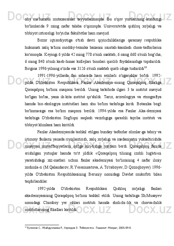 oliy   ma'lumotli   mutaxassislar   tayyorlanmoqda.   Bu   o'quv   yurtlarining   kunduzgi
bo'limlarida   9   ming   nafar   talaba   o'qimoqda.   Universitetda   qishloq   xo'jaligi   va
tibbiyot ixtisosligi bo'yicha fakultetlar ham mavjud.
Bozor   iqtisodiyotiga   o'tish   davri   qiyinchiliklariga   qaramay   respublika
hukumati   xalq   ta'limi   moddiy-texnika   bazasini   mustah-kamlash   chora-tadbirlarini
ko'rmoqda. Keyingi 6 yilda 42 ming 778 o'rinli maktab, 6 ming 660 o'rinli bog'cha,
6 ming  840 o'rinli  kasb-hunar   kollejlari   binolari   qurilib  foydalanishga  topshirildi.
Birgina 1996-yilning o'zida esa 3126 o'rinli maktab qurib ishga tushirildi 13
.
1991-1996-yillarda   fan   sohasida   ham   sezilarli   o'zgarishlar   bo'ldi.   1992-
yilda   O'zbekiston   Respublikasi   Fanlar   Akademiya-sining   Qoraqalpoq   filialiga
Qoraqalpoq   bo'limi   maqomi   berildi.   Uning   tarkibida   ilgari   3   ta   institut   mavjud
bo'lgan   bo'lsa,   yana   ik-kita   institut   qo'shildi.   Tarix,   arxeologiya   va   etnografiya
hamda   bio-ekologiya   institutlari   ham   shu   bo'lim   tarkibiga   kirdi.   Botanika   bog'i
bo'linmasiga   esa   bo'lim   maqomi   berildi.   1994-yilda   esa   Fanlar   Aka-demiyasi
tarkibiga   O'zbekiston   Sog'liqni   saqlash   vazirligiga   qarashli   tajriba   instituti   va
tibbiyot klinikasi ham kiritildi.
Fanlar Akademiyasida tashkil etilgan bunday tadbirlar olimlar-ga tabiiy va
ijtimoiy fanlarni yanada rivojlantirish, xalq xo'jaligi va madaniyatni yuksaltirishda
muayyan   muvaffaqiyatlarni   qo'lga   kiri-tishga   yordam   berdi.   Qoraqalpoq   fanida
erishilgan   yutuqlar   hamda   to'rt   jildlik   «Qoraqalpoq   tilining   izohli   lug'ati»ni
yaratishdagi   xiz-matlari   uchun   fanlar   akademiyasi   bo'limining   4   nafar   ilmiy
xodimla-ri (M.Qalandarov, R.Yesemuratova, A.To'raboyev, D.Qozoqboyev) 1996-
yilda   O'zbekiston   Respublikasining   Beruniy   nomidagi   Davlat   mukofoti   bilan
taqdirlandilar.
1992-yilda   O'zbekiston   Respublikasi   Qishloq   xo'jaligi   fanlari
akademiyasining   Qoraqalpoq   bo'limi   tashkil   etildi.   Uning   tarkibiga   Sh.Musayev
nomidagi   Chimboy   yer   ishlari   instituti   hamda   sholichi-lik   va   chorvachilik
institutlarining filiallari kiritildi.
13
 Ғуломов С., Убайдуллаева Р., Аҳмедов Э.  Ўзбекистон. -Тошкент: Меҳнат, 2001.89- б.