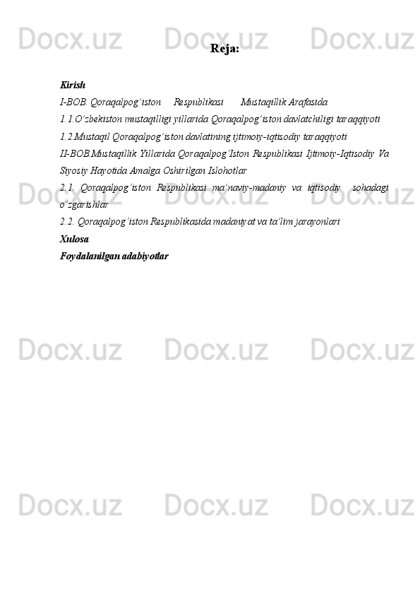 Reja:
Kirish
I-BOB.   Qoraqalpog’iston     Respublikasi       Mustaqillik Arafasida
1.1.O’zbekiston mustaqilligi yillarida Qoraqalpog’iston davlatchiligi taraqqiyoti
1.2.Mustaqil Qoraqalpog’iston davlatining ijtimoiy-iqtisodiy taraqqiyoti
II-BOB.Mustaqillik Yillarida Qoraqalpog‘Iston Respublikasi Ijtimoiy-Iqtisodiy Va
Siyosiy Hayotida Amalga Oshirilgan Islohotlar
2.1.   Qoraqalpog‘iston   Respublikasi   ma’naviy-madaniy   va   iqtisodiy     sohadagi
o’zgarishlar
2.2. Qoraqalpog‘iston Respublikasida madaniyat va ta’lim jarayonlari
Xulosa
Foydalanilgan adabiyotlar 