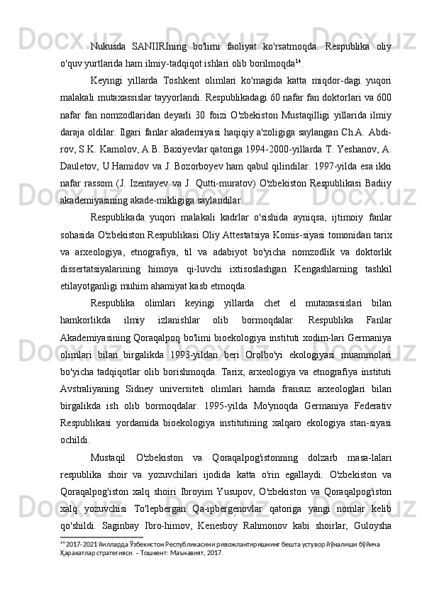 Nukusda   SANIIRIning   bo'limi   faoliyat   ko'rsatmoqda.   Respublika   oliy
o'quv yurtlarida ham ilmiy-tadqiqot ishlari olib borilmoqda 14
.
Keyingi   yillarda   Toshkent   olimlari   ko'magida   katta   miqdor-dagi   yuqori
malakali mutaxassislar tayyorlandi. Respublikadagi 60 nafar fan doktorlari va 600
nafar   fan   nomzodlaridan   deyarli   30   foizi   O'zbekiston   Mustaqilligi   yillarida   ilmiy
daraja oldilar. Ilgari fanlar akademiyasi  haqiqiy a'zoligiga saylangan Ch.A. Abdi-
rov, S.K. Kamolov, A.B. Baxiyevlar qatoriga 1994-2000-yillarda T. Yeshanov, A.
Dauletov, U.Hamidov va J. Bozorboyev ham qabul qilindilar. 1997-yilda esa ikki
nafar   rassom   (J.   Izentayev   va   J.   Qutti-muratov)   O'zbekiston   Respublikasi   Badiiy
akademiyasining akade-mikligiga saylandilar.
Respublikada   yuqori   malakali   kadrlar   o'sishida   ayniqsa,   ijtimoiy   fanlar
sohasida O'zbekiston Respublikasi Oliy Attestatsiya Komis-siyasi tomonidan tarix
va   arxeologiya,   etnografiya,   til   va   adabiyot   bo'yicha   nomzodlik   va   doktorlik
dissertatsiyalarining   himoya   qi-luvchi   ixtisoslashgan   Kengashlarning   tashkil
etilayotganligi muhim ahamiyat kasb etmoqda.
Respublika   olimlari   keyingi   yillarda   chet   el   mutaxassislari   bilan
hamkorlikda   ilmiy   izlanishlar   olib   bormoqdalar.   Respublika   Fanlar
Akademiyasining Qoraqalpoq bo'limi bioekologiya instituti xodim-lari Germaniya
olimlari   bilan   birgalikda   1993-yildan   beri   Orolbo'yi   ekologiyasi   muammolari
bo'yicha   tadqiqotlar   olib   borishmoqda.   Tarix,   arxeologiya   va   etnografiya   instituti
Avstraliyaning   Sidney   universiteti   olimlari   hamda   fransuz   arxeologlari   bilan
birgalikda   ish   olib   bormoqdalar.   1995-yilda   Mo'ynoqda   Germaniya   Federativ
Respublikasi   yordamida   bioekologiya   institutining   xalqaro   ekologiya   stan-siyasi
ochildi.
Mustaqil   O'zbekiston   va   Qoraqalpog'istonning   dolzarb   masa-lalari
respublika   shoir   va   yozuvchilari   ijodida   katta   o'rin   egallaydi.   O'zbekiston   va
Qoraqalpog'iston   xalq   shoiri   Ibroyim   Yusupov,   O'zbekiston   va   Qoraqalpog'iston
xalq   yozuvchisi   To'lepbergan   Qa-ipbergenovlar   qatoriga   yangi   nomlar   kelib
qo'shildi.   Saginbay   Ibro-himov,   Kenesboy   Rahmonov   kabi   shoirlar,   Guloysha
14
  2017-2021 йилларда Ўзбекистон Республикасини ривожлантиришнинг бешта устувор йўналиши бўйича 
Ҳаракатлар стратегияси. – Тошкент: Maънавият, 2017 . 