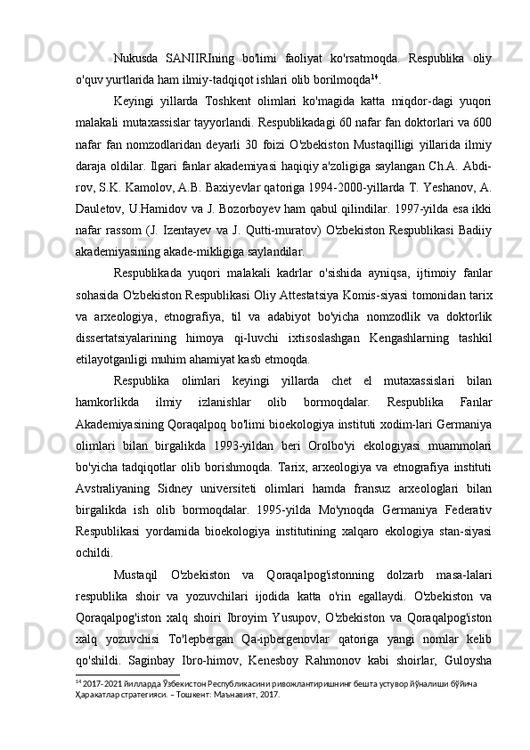 Nukusda   SANIIRIning   bo'limi   faoliyat   ko'rsatmoqda.   Respublika   oliy
o'quv yurtlarida ham ilmiy-tadqiqot ishlari olib borilmoqda 14
.
Keyingi   yillarda   Toshkent   olimlari   ko'magida   katta   miqdor-dagi   yuqori
malakali mutaxassislar tayyorlandi. Respublikadagi 60 nafar fan doktorlari va 600
nafar   fan   nomzodlaridan   deyarli   30   foizi   O'zbekiston   Mustaqilligi   yillarida   ilmiy
daraja oldilar. Ilgari fanlar akademiyasi  haqiqiy a'zoligiga saylangan Ch.A. Abdi-
rov, S.K. Kamolov, A.B. Baxiyevlar qatoriga 1994-2000-yillarda T. Yeshanov, A.
Dauletov, U.Hamidov va J. Bozorboyev ham qabul qilindilar. 1997-yilda esa ikki
nafar   rassom   (J.   Izentayev   va   J.   Qutti-muratov)   O'zbekiston   Respublikasi   Badiiy
akademiyasining akade-mikligiga saylandilar.
Respublikada   yuqori   malakali   kadrlar   o'sishida   ayniqsa,   ijtimoiy   fanlar
sohasida O'zbekiston Respublikasi Oliy Attestatsiya Komis-siyasi tomonidan tarix
va   arxeologiya,   etnografiya,   til   va   adabiyot   bo'yicha   nomzodlik   va   doktorlik
dissertatsiyalarining   himoya   qi-luvchi   ixtisoslashgan   Kengashlarning   tashkil
etilayotganligi muhim ahamiyat kasb etmoqda.
Respublika   olimlari   keyingi   yillarda   chet   el   mutaxassislari   bilan
hamkorlikda   ilmiy   izlanishlar   olib   bormoqdalar.   Respublika   Fanlar
Akademiyasining Qoraqalpoq bo'limi bioekologiya instituti xodim-lari Germaniya
olimlari   bilan   birgalikda   1993-yildan   beri   Orolbo'yi   ekologiyasi   muammolari
bo'yicha   tadqiqotlar   olib   borishmoqda.   Tarix,   arxeologiya   va   etnografiya   instituti
Avstraliyaning   Sidney   universiteti   olimlari   hamda   fransuz   arxeologlari   bilan
birgalikda   ish   olib   bormoqdalar.   1995-yilda   Mo'ynoqda   Germaniya   Federativ
Respublikasi   yordamida   bioekologiya   institutining   xalqaro   ekologiya   stan-siyasi
ochildi.
Mustaqil   O'zbekiston   va   Qoraqalpog'istonning   dolzarb   masa-lalari
respublika   shoir   va   yozuvchilari   ijodida   katta   o'rin   egallaydi.   O'zbekiston   va
Qoraqalpog'iston   xalq   shoiri   Ibroyim   Yusupov,   O'zbekiston   va   Qoraqalpog'iston
xalq   yozuvchisi   To'lepbergan   Qa-ipbergenovlar   qatoriga   yangi   nomlar   kelib
qo'shildi.   Saginbay   Ibro-himov,   Kenesboy   Rahmonov   kabi   shoirlar,   Guloysha
14
  2017-2021 йилларда Ўзбекистон Республикасини ривожлантиришнинг бешта устувор йўналиши бўйича 
Ҳаракатлар стратегияси. – Тошкент: Maънавият, 2017 .