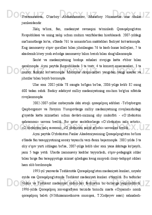 Yesemuratova,   O'zarboy   Abdurahmonov,   Muratboy   Nizanovlar   ana   shular
jumlasidandir.
Xalq   ta'limi,   fan,   madaniyat   ravnaqini   ta'minlash   Qoraqalpog'iston
Respublikasi   va uning  xalqi  uchun  muhim  vazifalardan  hisoblanadi.  2007-yildagi
ma'lumotlarga ko'ra, o'lkada 761 ta umumta'lim maktablari faoliyat ko'rsatmoqda.
Eng zamonaviy  o'quv qurollari  bilan jihozlangan 76 ta kasb-hunar  kollejlari, 7 ta
akademik litsey yosh avlodga zamonaviy bilim berish bilan shug'ullanmoqda.
San'at   va   madaniyatning   boshqa   sohalari   rivojiga   katta   e'tibor   bilan
qaralmoqda.  Ayni   paytda  Respublikada   3   ta  teatr,   4  ta   konsert   muassasalari,   3   ta
muzey   faoliyat   ko'rsatmoqda.   Muzeylar   ekspo-natlari   yangidan   yangi   asarlar   va
jihozlar bilan boyib bormoqda.
Ular   soni   2002-yilda   78   mingta   bo'lgan   bo'lsa,   2006-yilga   kelib   82   ming
600   tadan   oshdi.   Badiiy   adabiyot   milliy   madaniyatining   mu-him   bo'g'ini   sifatida
rivojlanmoqda.
2002-2007-yillar   mobaynida   ikki   atoqli   qoraqalpoq   adiblari   -To'lepbergen
Qaipbergenov   va   Ibroyim   Yusupovlarga   milliy   madaniyatning   rivojlanishidagi
g'oyatda   katta   xizmatlari   uchun   davlati-mizning   oliy   mukofoti   -   «O`zbekiston
qahramoni»   unvoni   berildi.   Bir   qator   san'atkorlarga   «O`zbekiston   xalq   artisti»,
«O`zbekiston xalq rassomi», «O`zbekiston san'at arbobi» unvonlari berildi.
Ayni paytda O'zbekiston Fanlar Akademiyasining Qoraqalpog'iston bo'limi
o'lkada fan taraqqiyotining asosiy tayanchi vazi-fasini bajarmoqda. 2002-yilda 3 ta
oliy o'quv yurti ishlagan bo'lsa, 2007-yilga kelib ular soni yana ikkitaga ko'payib,
jami   5   taga   yetdi.   Ularda   zamonaviy   kadrlar   tayyorlash,   o'quv-pedagogik   ishlar
bilan birga fan taraqqiyotiga xizmat qiladigan keng miqyosli ilmiy-tadqiqot ishlari
ham olib borilmoqda.
1993-yil yanvarda Toshkentda Qoraqalpog'iston madaniyati kunlari, noyabr
oyida esa Qoraqalpog'istonda Toshkent madaniyati kunlari o'tkazildi. Bu tadbirlar
Nukus   va   Toshkent   madaniyat   xodim-lari   faoliyatini   bir-birlariga   yaqinlashtirdi.
1996-yilda   Qoraqalpoq   xoreografiyasi   tarixida   birinchi   marta   «Oyjamol»   nomli
qoraqalpoq   baleti   (N.Muxammedinova   musiqasi,   T.Xodjayev   asari)   sahnalash- 