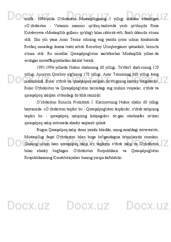 tirildi.   1996-yilda   O'zbekiston   Mustaqilligining   5   yilligi   oldidan   o'tkazilgan
«O`zbekiston   -   Vatanim   manim»   qo'shiq-tanlovida   yosh   qo'shiqchi   Roza
Kutekeyeva «Mustaqillik gullari» qo'shig'i bilan ishtirok etib, faxrli ikkinchi o'rinni
oldi.   Shu   yili   yana   Amir   Temur   rolining   eng   yaxshi   ijrosi   uchun   konkursida
Berdaq   nomidagi   drama  teatri   artisti   Bozorboy   Uzoqberganov  qatnashib,   birinchi
o'rinni   oldi.   Bu   misollar   Qoraqalpog'iston   san'atkorlari   Mustaqillik   yillari-da
erishgan muvaffaqiyatlardan dalolat beradi.
1991-1996-yillarda   Nukus   shahrining   60   yilligi,   To'rtko'l   shah-rining   120
yilligi,   Ajiniyoz   Qosiboy   o'g'lining   170   yilligi,   Amir   Temurning   660   yilligi   keng
nishonlandi. Bular o'zbek va qoraqalpoq xalqlari  do'stligining ramziy belgilaridir.
Bular   O'zbekiston   va   Qoraqalpog'iston   tarixidagi   eng   muhim   voqealar,   o'zbek   va
qoraqalpoq xalqlari o'rtasidagi do'stlik ramzidir.
O’zbekiston   Birinchi   Prezidenti   I.   Karimovning   Nukus   shahri   60   yilligi
bayramida: «O`zbekiston taqdiri bu - Qoraqalpog'iston taqdiridir, o'zbek xalqining
taqdiri   bu   -   qoraqalpoq   xalqining   kelajagidir»   de-gan   otashnafas   so'zlari
qoraqalpoq xalqi xotirasida abadiy saqlanib qoladi.
Bugun Qoraqalpoq xalqi shuni yaxshi biladiki, uning amaldagi suvereniteti,
Mustaqilligi   faqat   O'zbekiston   bilan   birga   bo'lgandagina   ta'mirlanishi   mumkin.
Shuning   uchun   ham   qoraqalpoq   xalqi   o'z   taqdirini   o'zbek   xalqi   va   O'zbekiston
bilan   abadiy   bog'lagan.   O'zbekiston   Respublikasi   va   Qoraqalpog'iston
Respublikasining Konstitutsiyalari buning yorqin kafolatidir. 
