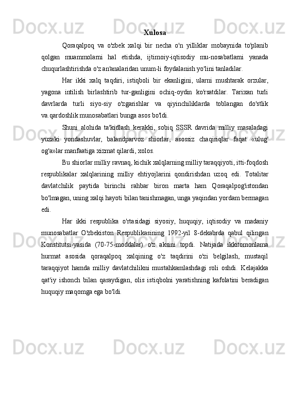 Xulosa
Qoraqalpoq   va   o'zbek   xalqi   bir   necha   o'n   yilliklar   mobaynida   to'planib
qolgan   muammolarni   hal   etishda,   ijtimoiy-iqtisodiy   mu-nosabatlarni   yanada
chuqurlashtirishda o'z an'analaridan unum-li foydalanish yo'lini tanladilar. 
Har   ikki   xalq   taqdiri,   istiqboli   bir   ekanligini,   ularni   mushtarak   orzular,
yagona   intilish   birlashtirib   tur-ganligini   ochiq-oydin   ko'rsatdilar.   Tarixan   turli
davrlarda   turli   siyo-siy   o'zgarishlar   va   qiyinchiliklarda   toblangan   do'stlik
va.qardoshlik munosabatlari bunga asos bo'ldi.
Shuni   alohida   ta'kidlash   kerakki,   sobiq   SSSR   davrida   milliy   masaladagi
yuzaki   yondashuvlar,   balandparvoz   shiorlar,   asossiz   chaqiriqlar   faqat   «ulug'
og'a»lar manfaatiga xizmat qilardi, xolos. 
Bu shiorlar milliy ravnaq, kichik xalqlarning milliy taraqqiyoti, itti-foqdosh
respublikalar   xalqlarining   milliy   ehtiyojlarini   qondirishdan   uzoq   edi.   Totalitar
davlatchilik   paytida   birinchi   rahbar   biron   marta   ham   Qoraqalpog'istondan
bo'lmagan, uning xalqi hayoti bilan tanishmagan, unga yaqindan yordam bermagan
edi.
Har   ikki   respublika   o'rtasidagi   siyosiy,   huquqiy,   iqtisodiy   va   madaniy
munosabatlar   O'zbekiston   Respublikasining   1992-yil   8-dekabrda   qabul   qilingan
Konstitutsi-yasida   (70-75-moddalar)   o'z   aksini   topdi.   Natijada   ikkitomonlama
hurmat   asosida   qoraqalpoq   xalqining   o'z   taqdirini   o'zi   belgilash,   mustaqil
taraqqiyot   hamda   milliy   davlatchilikni   mustahkamlashdagi   roli   oshdi.   Kelajakka
qat'iy   ishonch   bilan   qaraydigan,   olis   istiqbolni   yaratishning   kafolatini   beradigan
huquqiy maqomga ega bo'ldi. 