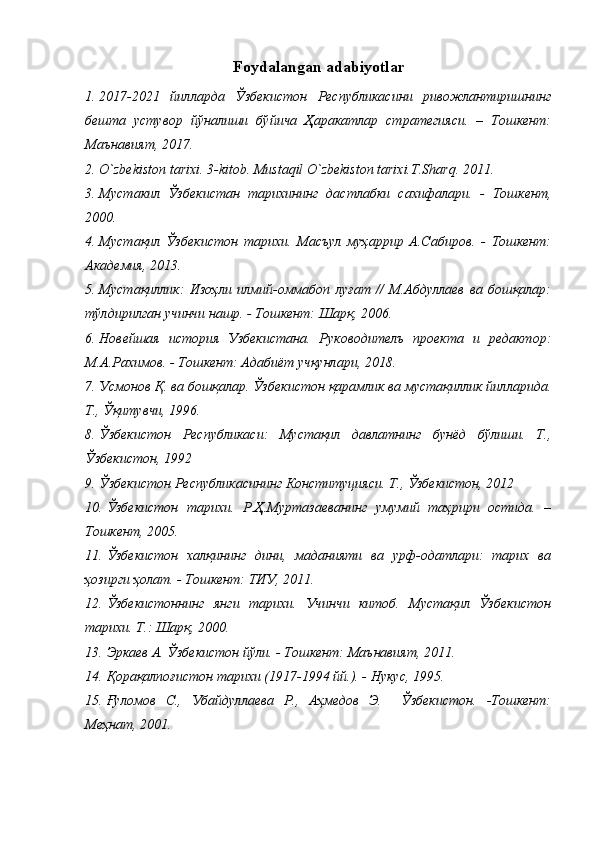 Foydalangan adabiyotlar
1. 2017-2021   йилларда   Ўзбекистон   Республикасини   ривожлантиришнинг
бешта   устувор   йўналиши   бўйича   Ҳаракатлар   стратегияси.   –   Тошкент:
Maънавият, 2017.
2. O`zbekiston tarixi. 3-kitob. Mustaqil O`zbekiston tarixi.T.Sharq. 2011.
3. Мустакил   Ўзбекистан   тарихининг   дастлабки   сахифалари.   -   Тошкент,
2000.
4. Мустақил   Ўзбекистон   тарихи.   Масъул   муҳаррир   А.Сабиров.   -   Тошкент:
Академия, 2013.
5. Мустақиллик:   Изоҳли   илмий-оммабоп   луғат   //   М.Абдуллаев   ва   бошқалар:
тўлдирилган учинчи нашр. - Тошкент: Шарқ, 2006. 
6. Новейшая   история   Узбекистана.   Руководителъ   проекта   и   редактор:
М.А.Рахимов. - Тошкент: Адабиёт учқунлари, 2018.
7. Усмонов Қ. ва бошқалар. Ўзбекистон қарамлик ва мустақиллик йилларида.
Т., Ўқитувчи, 1996.
8. Ўзбекистон   Республикаси:   Мустақил   давлатнинг   бунёд   бўлиши.   Т.,
Ўзбекистон, 1992
9. Ўзбекистон Республикасининг Конституцияси. Т., Ўзбекистон, 2012
10. Ўзбекистон   тарихи.   Р.Ҳ.Муртазаеванинг   умумий   таҳрири   остида.   –
Тошкент, 2005.
11. Ўзбекистон   халқининг   дини,   маданияти   ва   урф-одатлари:   тарих   ва
ҳозирги ҳолат. - Тошкент: ТИУ, 2011.
12. Ўзбекистоннинг   янги   тарихи.   Учинчи   китоб.   Мустақил   Ўзбекистон
тарихи. Т.: Шарқ, 2000.
13. Эркаев А. Ўзбекистон йўли. - Тошкент: Маънавият, 2011. 
14. Қорақалпоғистон тарихи (1917-1994 йй.). - Нукус, 1995.
15. Ғуломов   С.,   Убайдуллаева   Р.,   Аҳмедов   Э.     Ўзбекистон.   -Тошкент:
Меҳнат, 2001.