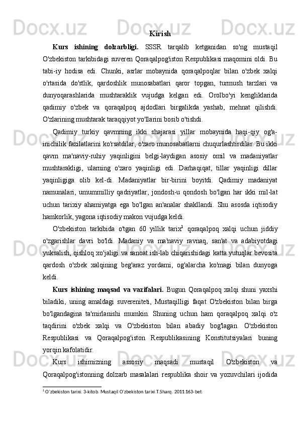 Kirish
Kurs   ishining   dolzarbligi.   SSSR   tarqalib   ketganidan   so'ng   mustaqil
O'zbekiston tarkibidagi suveren Qoraqalpog'iston Respublikasi maqomini oldi. Bu
tabi-iy   hodisa   edi.   Chunki,   asrlar   mobaynida   qoraqalpoqlar   bilan   o'zbek   xalqi
o'rtasida   do'stlik,   qardoshlik   munosabatlari   qaror   topgan,   turmush   tarzlari   va
dunyoqarashlarida   mushtaraklik   vujudga   kelgan   edi.   Orolbo'yi   kengliklarida
qadimiy   o'zbek   va   qoraqalpoq   ajdodlari   birgalikda   yashab,   mehnat   qilishdi.
O'zlarining mushtarak taraqqiyot yo'llarini bosib o'tishdi.
Qadimiy   turkiy   qavmning   ikki   shajarasi   yillar   mobaynida   haqi-qiy   og'a-
inichilik fazilatlarini ko'rsatdilar, o'zaro munosabatlarni chuqurlashtirdilar. Bu ikki
qavm   ma'naviy-ruhiy   yaqinligini   belgi-laydigan   asosiy   omil   va   madaniyatlar
mushtarakligi,   ularning   o'zaro   yaqinligi   edi.   Darhaqiqat,   tillar   yaqinligi   dillar
yaqinligiga   olib   kel-di.   Madaniyatlar   bir-birini   boyitdi.   Qadimiy   madaniyat
namunalari,   umummilliy   qadriyatlar,   jondosh-u   qondosh   bo'lgan   har   ikki   mil-lat
uchun   tarixiy   ahamiyatga   ega   bo'lgan   an'analar   shakllandi.   Shu   asosda   iqtisodiy
hamkorlik, yagona iqtisodiy makon vujudga keldi.
O'zbekiston   tarkibida   o'tgan   60   yillik   tarix 1
  qoraqalpoq   xalqi   uchun   jiddiy
o'zgarishlar   davri   bo'ldi.   Madaniy   va   ma'naviy   ravnaq,   san'at   va   adabiyotdagi
yuksalish, qishloq xo'jaligi va sanoat ish-lab chiqarishidagi katta yutuqlar bevosita
qardosh   o'zbek   xalqining   beg'araz   yordami,   og'alarcha   ko'magi   bilan   dunyoga
keldi.
Kurs   ishining   maqsad   va   vazifalari.   Bugun   Qoraqalpoq   xalqi   shuni   yaxshi
biladiki,   uning   amaldagi   suvereniteti,   Mustaqilligi   faqat   O'zbekiston   bilan   birga
bo'lgandagina   ta'mirlanishi   mumkin.   Shuning   uchun   ham   qoraqalpoq   xalqi   o'z
taqdirini   o'zbek   xalqi   va   O'zbekiston   bilan   abadiy   bog'lagan.   O'zbekiston
Respublikasi   va   Qoraqalpog'iston   Respublikasining   Konstitutsiyalari   buning
yorqin kafolatidir.
Kurs   ishimizning   assosiy   maqsadi   mustaqil   O'zbekiston   va
Qoraqalpog'istonning   dolzarb   masalalari   respublika   shoir   va   yozuvchilari   ijodida
1
 O`zbekiston tarixi. 3-kitob. Mustaqil O`zbekiston tarixi.T.Sharq. 2011.163-bet. 