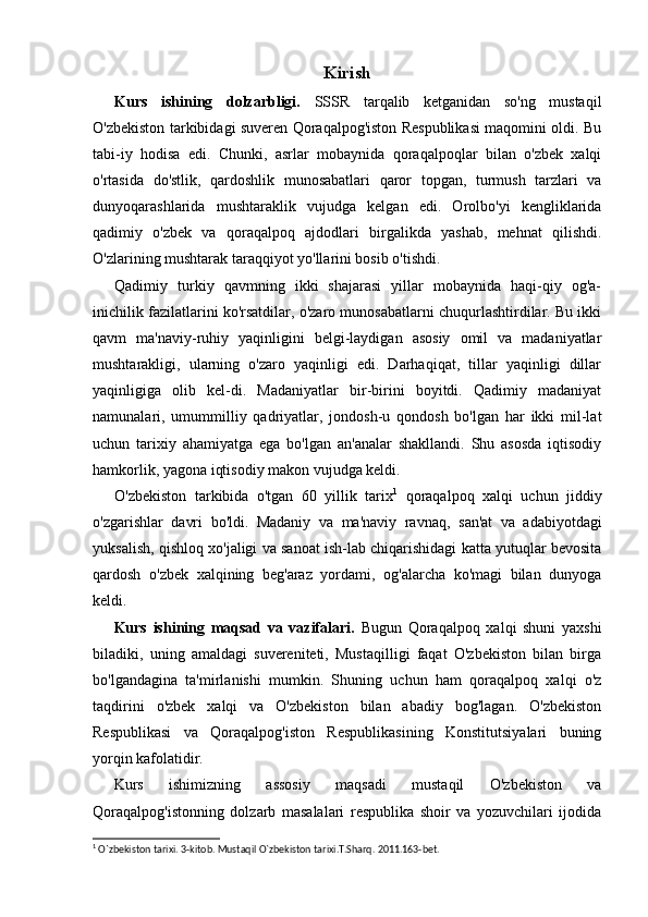 Kirish
Kurs   ishining   dolzarbligi.   SSSR   tarqalib   ketganidan   so'ng   mustaqil
O'zbekiston tarkibidagi suveren Qoraqalpog'iston Respublikasi maqomini oldi. Bu
tabi-iy   hodisa   edi.   Chunki,   asrlar   mobaynida   qoraqalpoqlar   bilan   o'zbek   xalqi
o'rtasida   do'stlik,   qardoshlik   munosabatlari   qaror   topgan,   turmush   tarzlari   va
dunyoqarashlarida   mushtaraklik   vujudga   kelgan   edi.   Orolbo'yi   kengliklarida
qadimiy   o'zbek   va   qoraqalpoq   ajdodlari   birgalikda   yashab,   mehnat   qilishdi.
O'zlarining mushtarak taraqqiyot yo'llarini bosib o'tishdi.
Qadimiy   turkiy   qavmning   ikki   shajarasi   yillar   mobaynida   haqi-qiy   og'a-
inichilik fazilatlarini ko'rsatdilar, o'zaro munosabatlarni chuqurlashtirdilar. Bu ikki
qavm   ma'naviy-ruhiy   yaqinligini   belgi-laydigan   asosiy   omil   va   madaniyatlar
mushtarakligi,   ularning   o'zaro   yaqinligi   edi.   Darhaqiqat,   tillar   yaqinligi   dillar
yaqinligiga   olib   kel-di.   Madaniyatlar   bir-birini   boyitdi.   Qadimiy   madaniyat
namunalari,   umummilliy   qadriyatlar,   jondosh-u   qondosh   bo'lgan   har   ikki   mil-lat
uchun   tarixiy   ahamiyatga   ega   bo'lgan   an'analar   shakllandi.   Shu   asosda   iqtisodiy
hamkorlik, yagona iqtisodiy makon vujudga keldi.
O'zbekiston   tarkibida   o'tgan   60   yillik   tarix 1
  qoraqalpoq   xalqi   uchun   jiddiy
o'zgarishlar   davri   bo'ldi.   Madaniy   va   ma'naviy   ravnaq,   san'at   va   adabiyotdagi
yuksalish, qishloq xo'jaligi va sanoat ish-lab chiqarishidagi katta yutuqlar bevosita
qardosh   o'zbek   xalqining   beg'araz   yordami,   og'alarcha   ko'magi   bilan   dunyoga
keldi.
Kurs   ishining   maqsad   va   vazifalari.   Bugun   Qoraqalpoq   xalqi   shuni   yaxshi
biladiki,   uning   amaldagi   suvereniteti,   Mustaqilligi   faqat   O'zbekiston   bilan   birga
bo'lgandagina   ta'mirlanishi   mumkin.   Shuning   uchun   ham   qoraqalpoq   xalqi   o'z
taqdirini   o'zbek   xalqi   va   O'zbekiston   bilan   abadiy   bog'lagan.   O'zbekiston
Respublikasi   va   Qoraqalpog'iston   Respublikasining   Konstitutsiyalari   buning
yorqin kafolatidir.
Kurs   ishimizning   assosiy   maqsadi   mustaqil   O'zbekiston   va
Qoraqalpog'istonning   dolzarb   masalalari   respublika   shoir   va   yozuvchilari   ijodida
1
 O`zbekiston tarixi. 3-kitob. Mustaqil O`zbekiston tarixi.T.Sharq. 2011.163-bet.