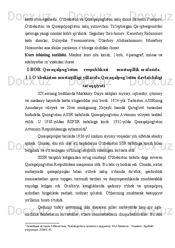 katta o'rin egallashi, O'zbekiston va Qoraqalpog'iston xalq shoiri Ibroyim Yusupov,
O'zbekiston   va   Qoraqalpog'iston   xalq   yozuvchisi   To'lepbergan   Qa-ipbergenovlar
qatoriga yangi nomlar kelib qo'shildi. Saginbay Ibro-himov, Kenesboy Rahmonov
kabi   shoirlar,   Guloysha   Yesemuratova,   O'zarboy   Abdurahmonov,   Muratboy
Nizanovlar ana shular jumlasini e’tiborga olishdan iborat.
Kurs   ishining   tuzilishi.   Mazkur   kurs   ishi   kirish,   2-bob,   4-paragraf,   xulosa   va
adabiyotlar ro’yxatidan iborat.
I-BOB.   Qoraqalpog’iston     respublikasi       mustaqillik arafasida.
1.1.O’zbekiston mustaqilligi yillarida Qoraqalpog’iston davlatchiligi
taraqqiyoti
XX asrning boshlarida Markaziy Osiyo xalqlari siyosiy, iqtisodiy, ijtimoiy
va   madaniy   hayotida   katta   o'zgarishlar   yuz   berdi.   1924-yili   Turkiston   ASSRning
Amudaryo   viloyati   va   Xiva   xonligining   Xo'jayli   hamda   Qo'ng'irot   tumanlari
hududida Qozog'iston   ASSR  tarkibida  Qoraqalpog'iston   Avtonom   viloyati  tashkil
etildi.   U   1930-yildan   RSFSR   tarkibiga   kirdi.   1932-yilda   Qoraqalpog'iston
Avtonom Respublikasiga aylantirildi 2
.
Qoraqalpoqlar tarixida 1936-yil muhim siyosiy voqealar yili sifatida abadiy
qoladi. Chunki, shu yili ular o'z taqdirlarini O'zbekiston SSR tarkibiga kirish bilan
belgiladi va o'z tanlagan yo'lining istiqbolli ekanligini ko'rsata oldi.
SSSR   tarqalib   ketganidan   so'ng   mustaqil   O'zbekiston   tarkibi-dagi   suveren
Qoraqalpog'iston Respublikasi maqomini oldi. Bu tabi-iy hodisa edi. Chunki, asrlar
mobaynida   qoraqalpoqlar   bilan   o'zbek   xalqi   o'rtasida   do'stlik,   qardoshlik
munosabatlari   qaror   topgan,   turmush   tarzlari   va   dunyoqarashlarida   mushtaraklik
vujudga   kelgan   edi.   Orolbo'yi   kengliklarida   qadimiy   o'zbek   va   qoraqalpoq
ajdodlari   birgalikda   yashab,   mehnat   qilishdi.   O'zlarining   mushtarak   taraqqiyot
yo'llarini bosib o'tishdi.
Qadimiy   turkiy   qavmning   ikki   shajarasi   yillar   mobaynida   haqi-qiy   og'a-
inichilik fazilatlarini ko'rsatdilar, o'zaro munosabatlarni chuqurlashtirdilar. Bu ikki
2
 Новейшая история Узбекистана. Руководителъ проекта и редактор: М.А.Рахимов. - Тошкент: Адабиёт 
учқунлари, 2018. C .45. 